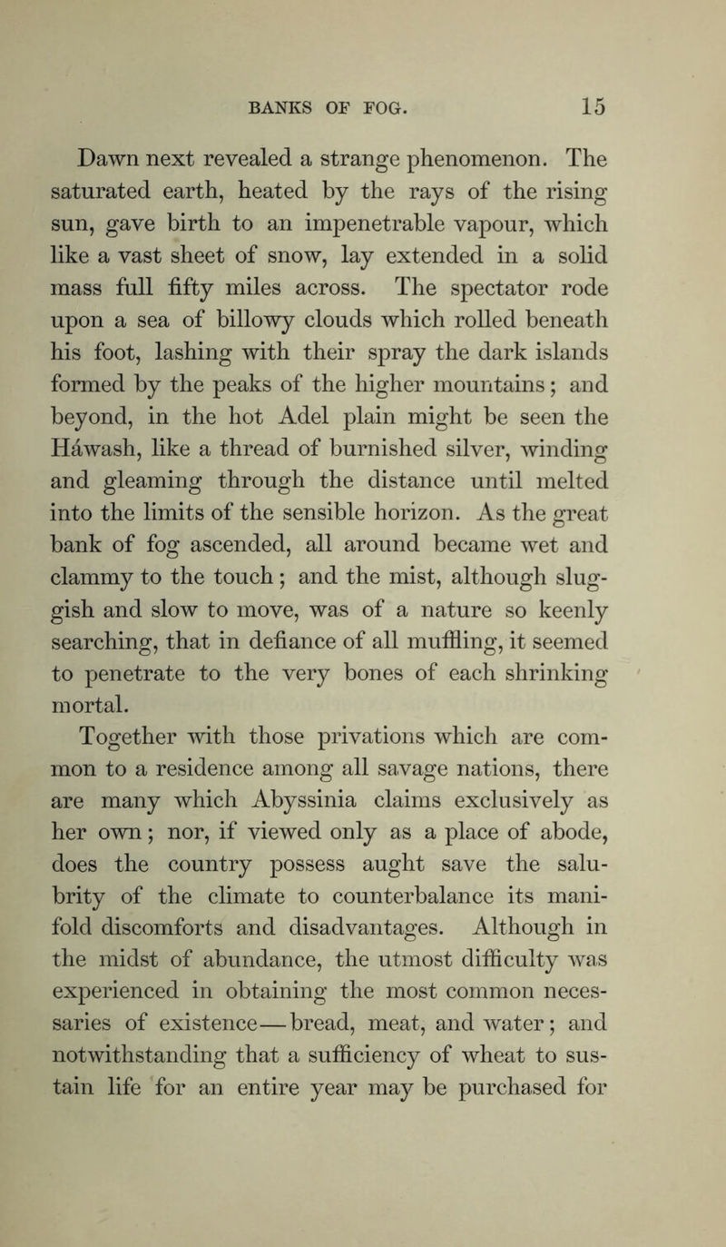 Dawn next revealed a strange phenomenon. The saturated earth, heated by the rays of the rising sun, gave birth to an impenetrable vapour, which like a vast sheet of snow, lay extended in a solid mass full fifty miles across. The spectator rode upon a sea of billowy clouds which rolled beneath his foot, lashing with their spray the dark islands formed by the peaks of the higher mountains; and beyond, in the hot Adel plain might be seen the Hawash, like a thread of burnished silver, winding and gleaming through the distance until melted into the limits of the sensible horizon. As the great bank of fog ascended, all around became wet and clammy to the touch ; and the mist, although slug- gish and slow to move, was of a nature so keenly searching, that in defiance of all muffling, it seemed to penetrate to the very bones of each shrinking mortal. Together with those privations which are com- mon to a residence among all savage nations, there are many which Abyssinia claims exclusively as her own; nor, if viewed only as a place of abode, does the country possess aught save the salu- brity of the climate to counterbalance its mani- fold discomforts and disadvantages. Although in the midst of abundance, the utmost difficulty was experienced in obtaining the most common neces- saries of existence—bread, meat, and water; and notwithstanding that a sufficiency of wheat to sus- tain life for an entire year may be purchased for