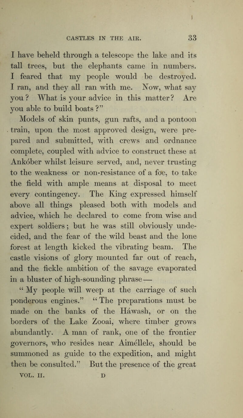I CASTLES IN THE AIR. 33 I have beheld through a telescope the lake and its tall trees, but the elephants came in numbers. I feared that my people would be destroyed. I ran, and they all ran with me. Now, what say you ? What is your advice in this matter ? Are you able to build boats ?” Models of skin punts, gun rafts, and a pontoon train, upon the most approved design, were pre- pared and submitted, with crews and ordnance complete, coupled with advice to construct these at Ankober whilst leisure served, and, never trusting to the weakness or non-resistance of a foe, to take the field with ample means at disposal to meet every contingency. The King expressed himself above all things pleased both with models and advice, which he declared to come from wise and expert soldiers; but he was still obviously unde- cided, and the fear of the wild beast and the lone forest at length kicked the vibrating beam. The castle visions of glory mounted far out of reach, and the fickle ambition of the savage evaporated in a bluster of high-sounding phrase — “ My people will weep at the carriage of such ponderous engines.” “ The preparations must be made on the banks of the Hawash, or on the borders of the Lake Zooai, where timber grows abundantly. A man of rank, one of the frontier governors, who resides near Aimellele, should be summoned as guide to the expedition, and might then be consulted.” But the presence of the great VOL. II. D