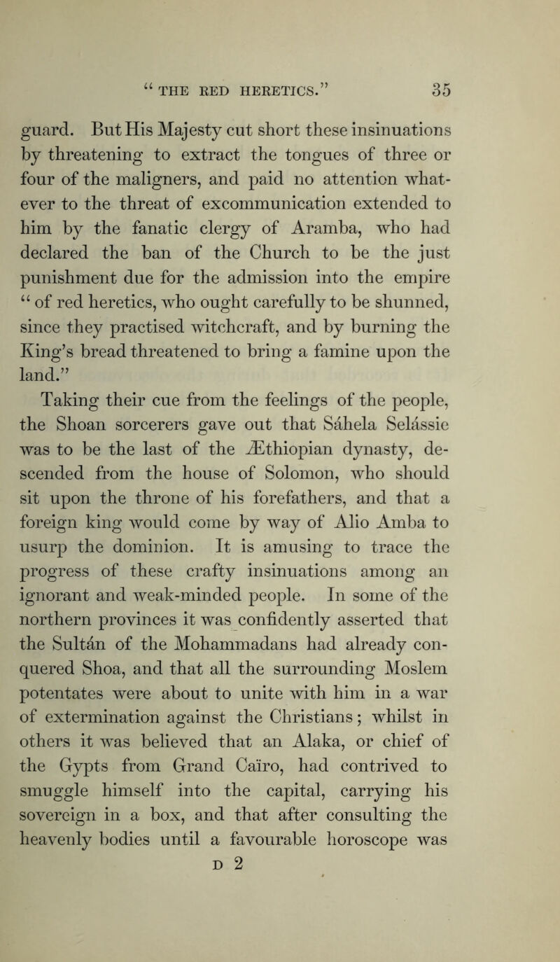 guard. But His Majesty cut short these insinuations by threatening to extract the tongues of three or four of the maligners, and paid no attention what- ever to the threat of excommunication extended to him by the fanatic clergy of Aramba, who had declared the ban of the Church to be the just punishment due for the admission into the empire “ of red heretics, who ought carefully to be shunned, since they practised witchcraft, and by burning the King’s bread threatened to bring a famine upon the land.” Taking their cue from the feelings of the people, the Shoan sorcerers gave out that Sahela Selassie was to be the last of the ^Ethiopian dynasty, de- scended from the house of Solomon, who should sit upon the throne of his forefathers, and that a foreign king would come by way of Alio Amba to usurp the dominion. It is amusing to trace the progress of these crafty insinuations among an ignorant and weak-minded people. In some of the northern provinces it was confidently asserted that the Sultfin of the Mohammadans had already con- quered Shoa, and that all the surrounding Moslem potentates were about to unite with him in a war of extermination against the Christians; whilst in others it was believed that an Alaka, or chief of the Gypts from Grand Cairo, had contrived to smuggle himself into the capital, carrying his sovereign in a box, and that after consulting the heavenly bodies until a favourable horoscope was d 2