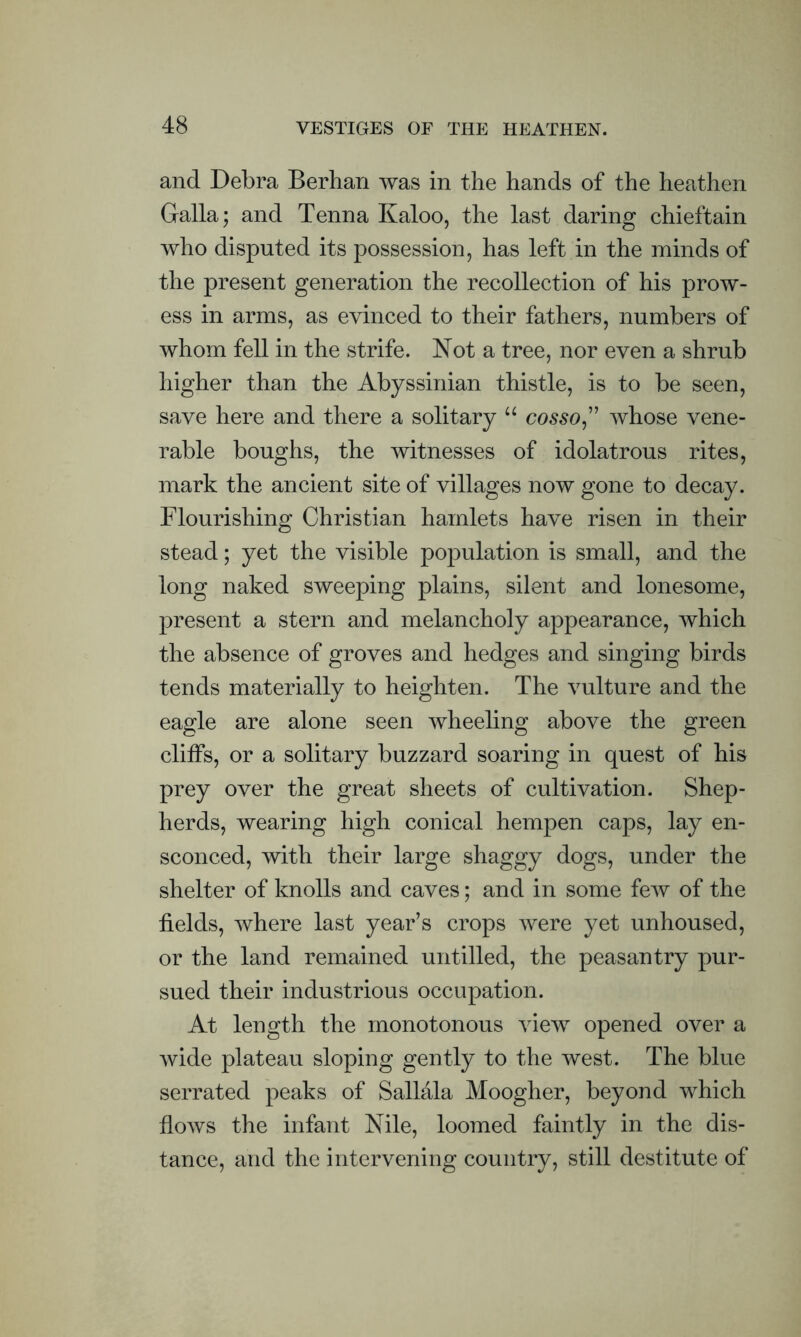 and Debra Berhan was in the hands of the heathen Galla; and Tenna Kaloo, the last daring chieftain who disputed its possession, has left in the minds of the present generation the recollection of his prow- ess in arms, as evinced to their fathers, numbers of whom fell in the strife. Not a tree, nor even a shrub higher than the Abyssinian thistle, is to be seen, save here and there a solitary u cosso,” whose vene- rable boughs, the witnesses of idolatrous rites, mark the ancient site of villages now gone to decay. Flourishing Christian hamlets have risen in their stead; yet the visible population is small, and the long naked sweeping plains, silent and lonesome, present a stern and melancholy appearance, which the absence of groves and hedges and singing birds tends materially to heighten. The vulture and the eagle are alone seen wheeling above the green cliffs, or a solitary buzzard soaring in quest of his prey over the great sheets of cultivation. Shep- herds, wearing high conical hempen caps, lay en- sconced, with their large shaggy dogs, under the shelter of knolls and caves; and in some few of the fields, where last year’s crops were yet unhoused, or the land remained untilled, the peasantry pur- sued their industrious occupation. At length the monotonous view opened over a wide plateau sloping gently to the west. The blue serrated peaks of Sallala Moogher, beyond which flows the infant Nile, loomed faintly in the dis- tance, and the intervening country, still destitute of