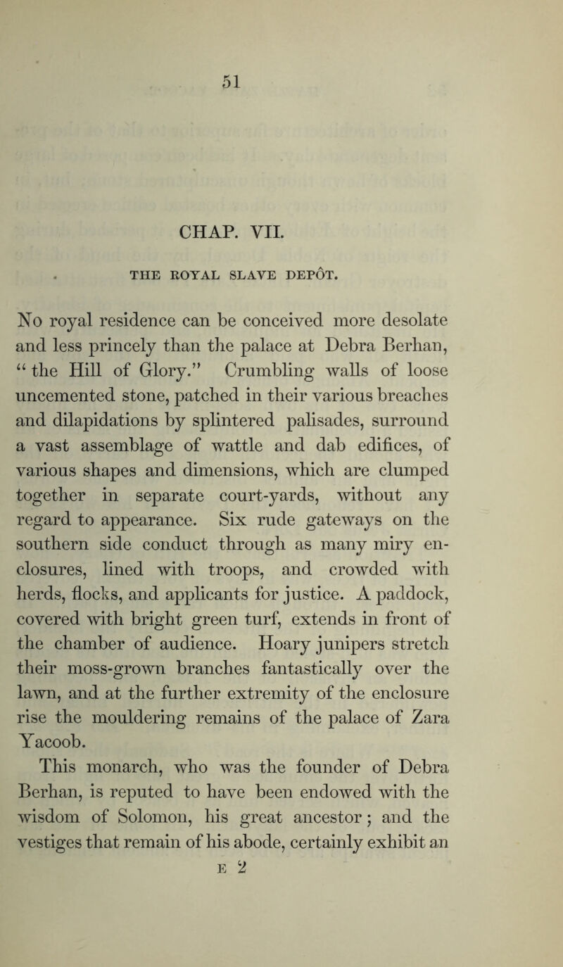 CHAP. VII. THE ROYAL SLAVE DEPOT. No royal residence can be conceived more desolate and less princely than the palace at Debra Berhan, u the Hill of Glory.” Crumbling walls of loose uncemented stone, patched in their various breaches and dilapidations by splintered palisades, surround a vast assemblage of wattle and dab edifices, of various shapes and dimensions, which are clumped together in separate court-yards, without any regard to appearance. Six rude gateways on the southern side conduct through as many miry en- closures, lined with troops, and crowded with herds, flocks, and applicants for justice. A paddock, covered with bright green turf, extends in front of the chamber of audience. Hoary junipers stretch their moss-grown branches fantastically over the lawn, and at the further extremity of the enclosure rise the mouldering remains of the palace of Zara Yacoob. This monarch, who was the founder of Debra Berhan, is reputed to have been endowed with the wisdom of Solomon, his great ancestor; and the vestiges that remain of his abode, certainly exhibit an