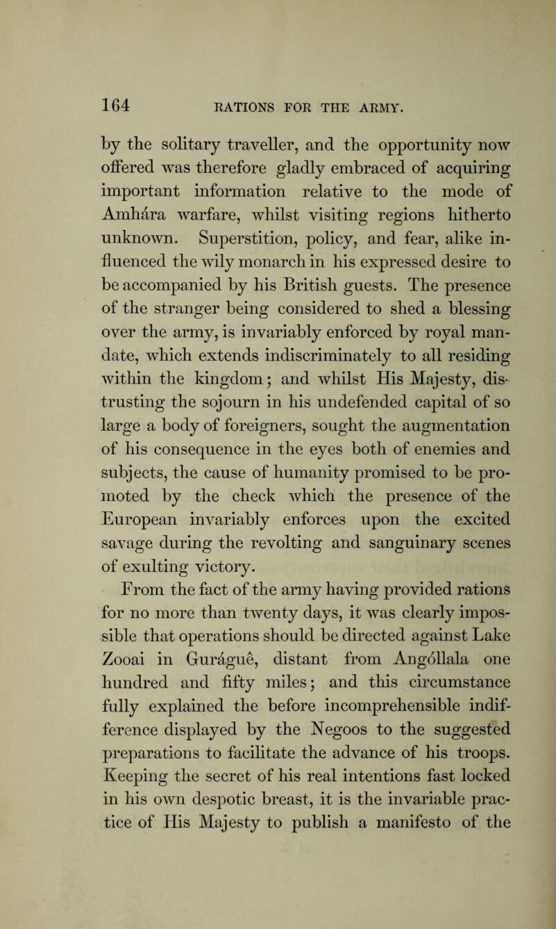 by the solitary traveller, and the opportunity now offered was therefore gladly embraced of acquiring important information relative to the mode of Amh&ra warfare, whilst visiting regions hitherto unknown. Superstition, policy, and fear, alike in- fluenced the wily monarch in his expressed desire to be accompanied by his British guests. The presence of the stranger being considered to shed a blessing over the army, is invariably enforced by royal man- date, which extends indiscriminately to all residing within the kingdom; and whilst His Majesty, dis- trusting the sojourn in his undefended capital of so large a body of foreigners, sought the augmentation of his consequence in the eyes both of enemies and subjects, the cause of humanity promised to be pro- moted by the check which the presence of the European invariably enforces upon the excited savage during the revolting and sanguinary scenes of exulting victory. From the fact of the army having provided rations for no more than twenty days, it was clearly impos- sible that operations should be directed against Lake Zooai in Gur&gue, distant from Angbllala one hundred and fifty miles; and this circumstance fully explained the before incomprehensible indif- ference displayed by the Negoos to the suggested preparations to facilitate the advance of his troops. Keeping the secret of his real intentions fast locked in his own despotic breast, it is the invariable prac- tice of His Majesty to publish a manifesto of the