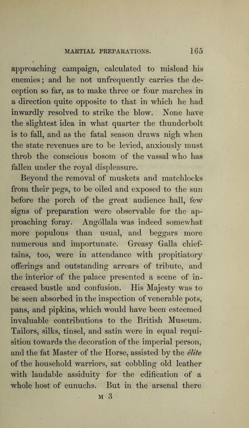 approaching campaign, calculated to mislead his enemies; and he not unfrequently carries the de- ception so far, as to make three or four marches in a direction quite opposite to that in which he had inwardly resolved to strike the blow. None have the slightest idea in what quarter the thunderbolt is to fall, and as the fatal season draws nigh when the state revenues are to be levied, anxiously must throb the conscious bosom of the vassal who has fallen under the royal displeasure. Beyond the removal of muskets and matchlocks from their pegs, to be oiled and exposed to the sun before the porch of the great audience hall, few signs of preparation were observable for the ap- proaching foray. Angollala was indeed somewhat more populous than usual, and beggars more numerous and importunate. Greasy Galla chief- tains, too, were in attendance with propitiatory offerings and outstanding arrears of tribute, and the interior of the palace presented a scene of in- creased bustle and confusion. His Majesty was to be seen absorbed in the inspection of venerable pots, pans, and pipkins, which would have been esteemed invaluable contributions to the British Museum. Tailors, silks, tinsel, and satin were in equal requi- sition towards the decoration of the imperial person, and the fat Master of the Horse, assisted by the elite of the household warriors, sat cobbling old leather with laudable assiduity for the edification of a whole host of eunuchs. But in the arsenal there