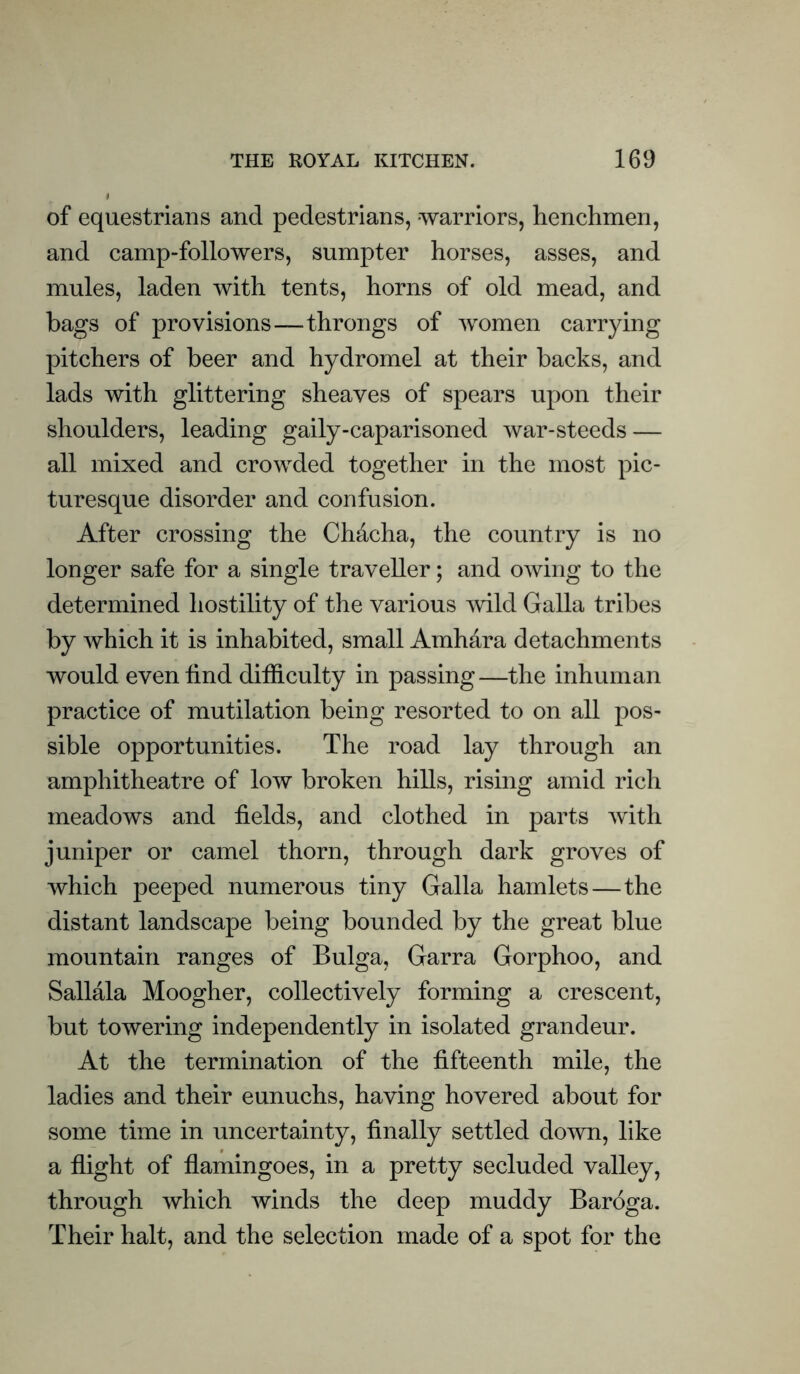 of equestrians and pedestrians, warriors, henchmen, and camp-followers, sumpter horses, asses, and mules, laden with tents, horns of old mead, and bags of provisions—-throngs of women carrying pitchers of beer and hydromel at their backs, and lads with glittering sheaves of spears upon their shoulders, leading gaily-caparisoned war-steeds — all mixed and crowded together in the most pic- turesque disorder and confusion. After crossing the CMcha, the country is no longer safe for a single traveller; and owing to the determined hostility of the various mid Galla tribes by which it is inhabited, small Amhara detachments would even find difficulty in passing—the inhuman practice of mutilation being resorted to on all pos- sible opportunities. The road lay through an amphitheatre of low broken hills, rising amid rich meadows and fields, and clothed in parts with juniper or camel thorn, through dark groves of which peeped numerous tiny Galla hamlets—the distant landscape being bounded by the great blue mountain ranges of Bulga, Garra Gorphoo, and Sallala Moogher, collectively forming a crescent, but towering independently in isolated grandeur. At the termination of the fifteenth mile, the ladies and their eunuchs, having hovered about for some time in uncertainty, finally settled down, like a flight of flamingoes, in a pretty secluded valley, through which winds the deep muddy Baroga. Their halt, and the selection made of a spot for the