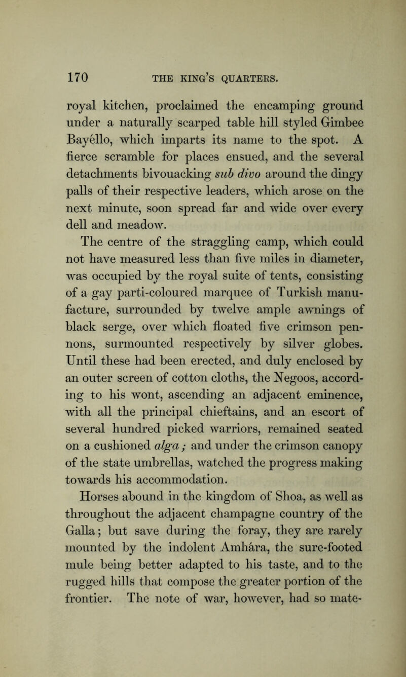 royal kitchen, proclaimed the encamping ground under a naturally scarped table hill styled Gimbee Bayello, which imparts its name to the spot. A fierce scramble for places ensued, and the several detachments bivouacking sub divo around the dingy palls of their respective leaders, which arose on the next minute, soon spread far and wide over every dell and meadow. The centre of the straggling camp, which could not have measured less than five miles in diameter, was occupied by the royal suite of tents, consisting of a gay parti-coloured marquee of Turkish manu- facture, surrounded by twelve ample awnings of black serge, over which floated five crimson pen- nons, surmounted respectively by silver globes. Until these had been erected, and duly enclosed by an outer screen of cotton cloths, the Negoos, accord- ing to his wont, ascending an adjacent eminence, with all the principal chieftains, and an escort of several hundred picked warriors, remained seated on a cushioned alga ; and under the crimson canopy of the state umbrellas, watched the progress making towards his accommodation. Horses abound in the kingdom of Shoa, as well as throughout the adjacent champagne country of the Galla; but save during the foray, they are rarely mounted by the indolent Amhara, the sure-footed mule being better adapted to his taste, and to the rugged hills that compose the greater portion of the frontier. The note of war, however, had so mate-