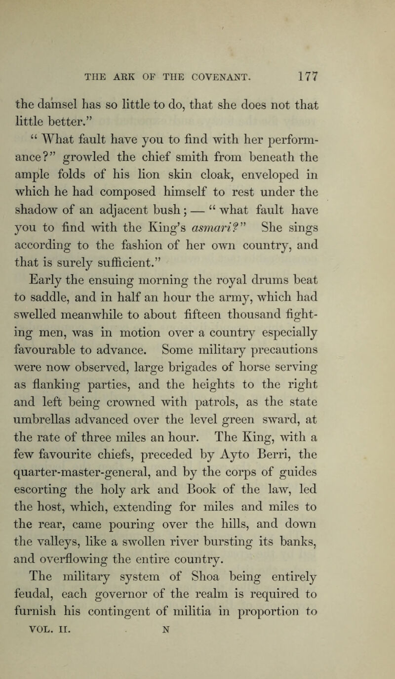 the damsel has so little to do, that she does not that little better,” “ What fault have you to find with her perform- ance?” growled the chief smith from beneath the ample folds of his lion skin cloak, enveloped in which he had composed himself to rest under the shadow of an adjacent bush; — “ what fault have you to find with the King’s asmari?” She sings according to the fashion of her own country, and that is surely sufficient.” Early the ensuing morning the royal drums beat to saddle, and in half an hour the army, which had swelled meanwhile to about fifteen thousand fight- ing men, was in motion over a country especially favourable to advance. Some military precautions were now observed, large brigades of horse serving as flanking parties, and the heights to the right and left being crowned with patrols, as the state umbrellas advanced over the level green sward, at the rate of three miles an hour. The King, with a few favourite chiefs, preceded by Ayto Berri, the quarter-master-general, and by the corps of guides escorting the holy ark and Book of the law, led the host, which, extending for miles and miles to the rear, came pouring over the hills, and down the valleys, like a swollen river bursting its banks, and overflowing the entire country. The military system of Shoa being entirely feudal, each governor of the realm is required to furnish his contingent of militia in proportion to VOL. II. N