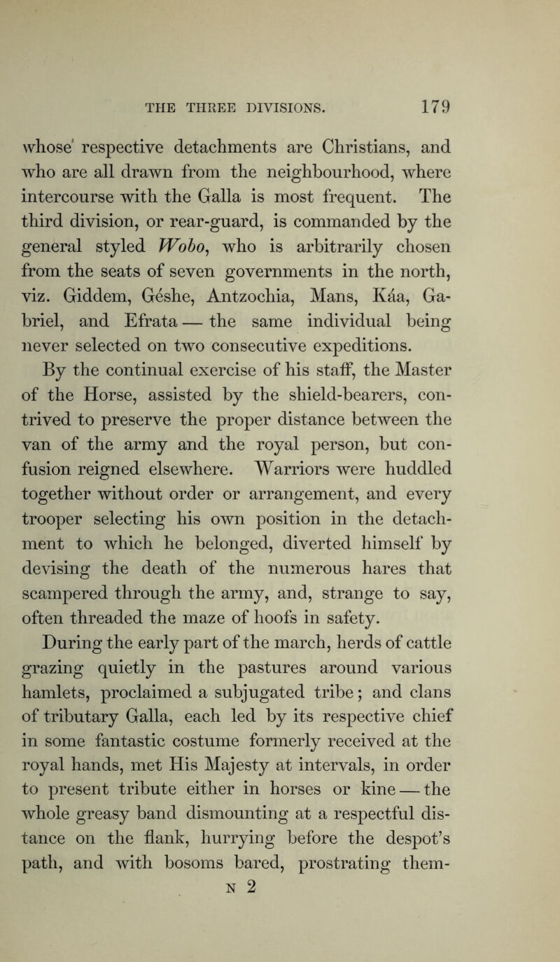 whose* respective detachments are Christians, and who are all drawn from the neighbourhood, where intercourse with the Galla is most frequent. The third division, or rear-guard, is commanded by the general styled Wobo, who is arbitrarily chosen from the seats of seven governments in the north, viz. Giddem, Geshe, Antzochia, Mans, Kaa, Ga- briel, and Efrata — the same individual being never selected on two consecutive expeditions. By the continual exercise of his staff, the Master of the Horse, assisted by the shield-bearers, con- trived to preserve the proper distance between the van of the army and the royal person, but con- fusion reigned elsewhere. Warriors were huddled together without order or arrangement, and every trooper selecting his own position in the detach- ment to which he belonged, diverted himself by devising the death of the numerous hares that scampered through the army, and, strange to say, often threaded the maze of hoofs in safety. During the early part of the march, herds of cattle grazing quietly in the pastures around various hamlets, proclaimed a subjugated tribe; and clans of tributary Galla, each led by its respective chief in some fantastic costume formerly received at the royal hands, met His Majesty at intervals, in order to present tribute either in horses or kine — the whole greasy band dismounting at a respectful dis- tance on the flank, hurrying before the despot’s path, and with bosoms bared, prostrating them- n 2