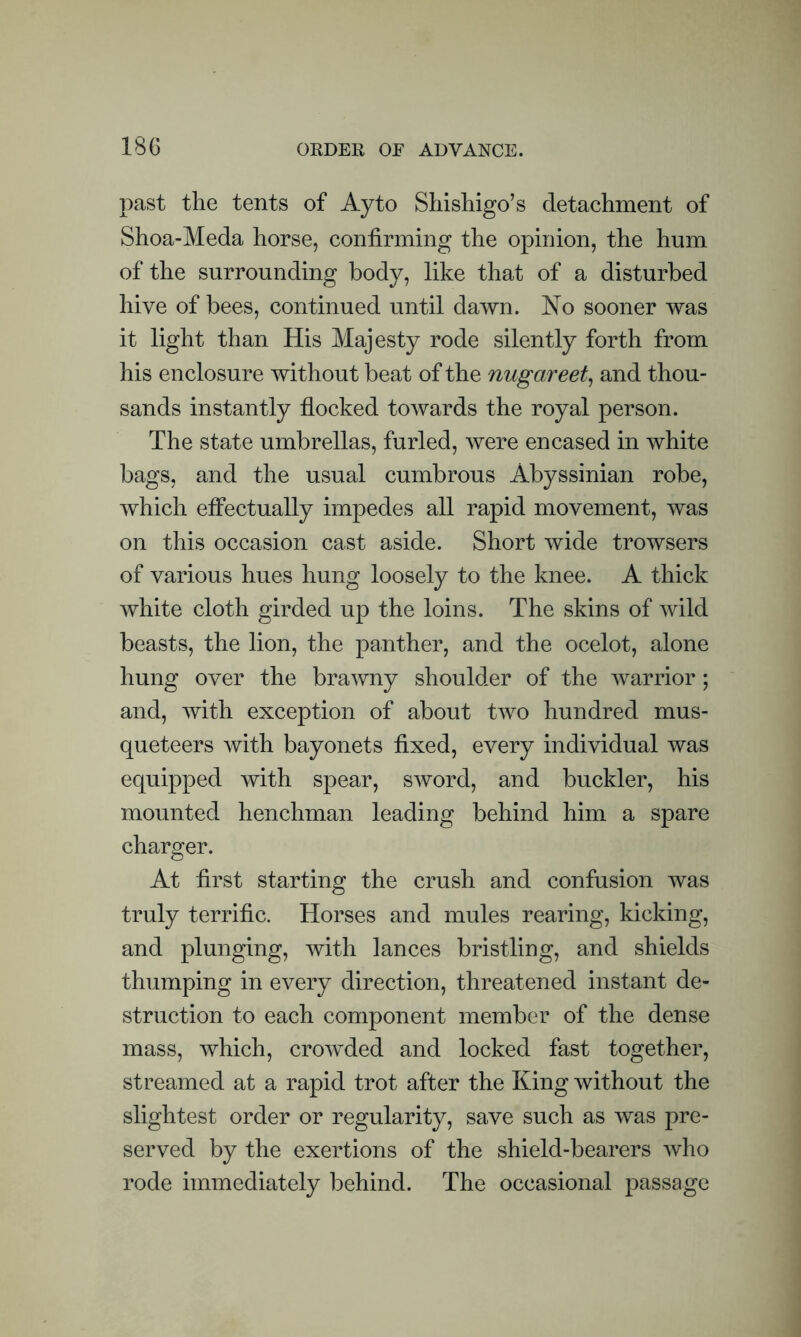 past the tents of Ay to Shishigo’s detachment of Shoa-Meda horse, confirming the opinion, the hum of the surrounding body, like that of a disturbed hive of bees, continued until dawn. No sooner was it light than His Majesty rode silently forth from his enclosure without beat of the nugareet, and thou- sands instantly flocked towards the royal person. The state umbrellas, furled, were encased in white bags, and the usual cumbrous Abyssinian robe, which effectually impedes all rapid movement, was on this occasion cast aside. Short wide trowsers of various hues hung loosely to the knee. A thick white cloth girded up the loins. The skins of wild beasts, the lion, the panther, and the ocelot, alone hung over the brawny shoulder of the warrior; and, with exception of about two hundred mus- queteers with bayonets fixed, every individual was equipped with spear, sword, and buckler, his mounted henchman leading behind him a spare charger. At first starting the crush and confusion was truly terrific. Horses and mules rearing, kicking, and plunging, with lances bristling, and shields thumping in every direction, threatened instant de- struction to each component member of the dense mass, which, crowded and locked fast together, streamed at a rapid trot after the King without the slightest order or regularity, save such as was pre- served by the exertions of the shield-bearers who rode immediately behind. The occasional passage