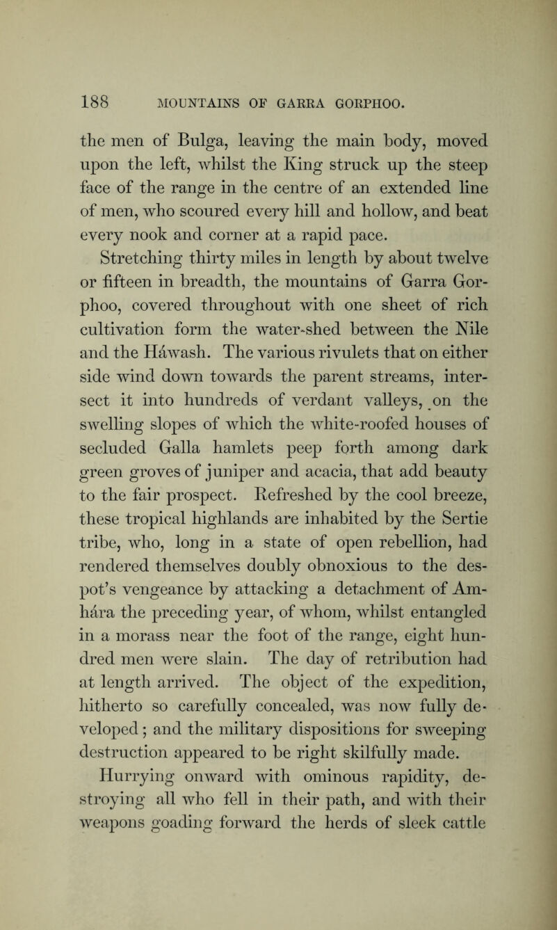 the men of Bulga, leaving the main body, moved upon the left, whilst the King struck up the steep face of the range in the centre of an extended line of men, who scoured every hill and hollow, and beat every nook and corner at a rapid pace. Stretching thirty miles in length by about twelve or fifteen in breadth, the mountains of Garra Gor- phoo, covered throughout with one sheet of rich cultivation form the water-shed between the Nile and the Hawash. The various rivulets that on either side wind down towards the parent streams, inter- sect it into hundreds of verdant valleys, on the swelling slopes of which the white-roofed houses of secluded Galla hamlets peep forth among dark green groves of juniper and acacia, that add beauty to the fair prospect. Refreshed by the cool breeze, these tropical highlands are inhabited by the Sertie tribe, who, long in a state of open rebellion, had rendered themselves doubly obnoxious to the des- pot’s vengeance by attacking a detachment of Am- hara the preceding year, of whom, whilst entangled in a morass near the foot of the range, eight hun- dred men were slain. The day of retribution had at length arrived. The object of the expedition, hitherto so carefully concealed, was now fully de- veloped ; and the military dispositions for sweeping destruction appeared to be right skilfully made. Hurrying onward with ominous rapidity, de- stroying all who fell in their path, and with their weapons goading forward the herds of sleek cattle