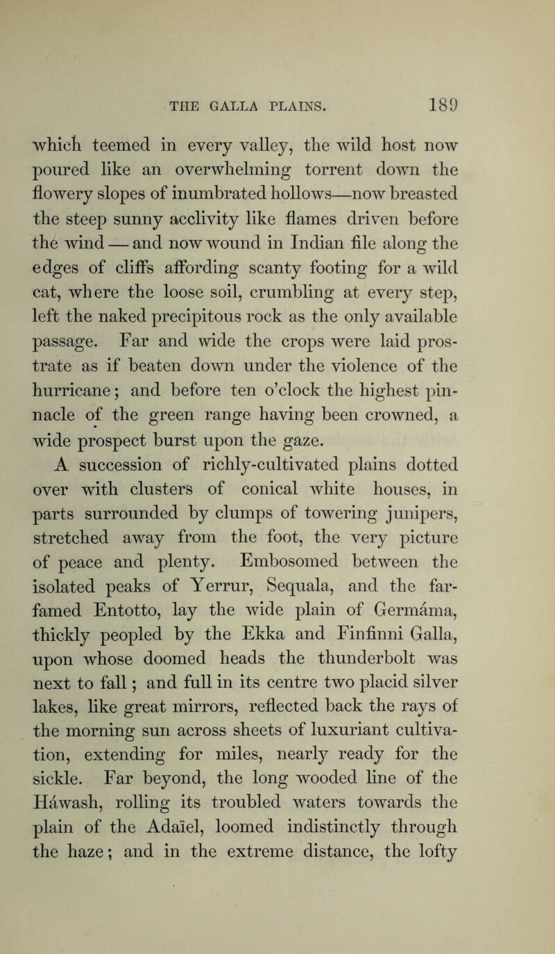 which teemed in every valley, the wild host now poured like an overwhelming torrent down the flowery slopes of inumbrated hollows—now breasted the steep sunny acclivity like flames driven before the wind — and now wound in Indian file along the edges of cliffs affording scanty footing for a wild cat, where the loose soil, crumbling at every step, left the naked precipitous rock as the only available passage. Far and wide the crops were laid pros- trate as if beaten down under the violence of the hurricane; and before ten o’clock the highest pin- nacle of the green range having been crowned, a wide prospect burst upon the gaze. A succession of richly-cultivated plains dotted over with clusters of conical white houses, in parts surrounded by clumps of towering junipers, stretched away from the foot, the very picture of peace and plenty. Embosomed between the isolated peaks of Yerrur, Sequala, and the far- famed Entotto, lay the wide plain of Germama, thickly peopled by the Ekka and Finfinni Galla, upon whose doomed heads the thunderbolt was next to fall; and full in its centre two placid silver lakes, like great mirrors, reflected back the rays of the morning sun across sheets of luxuriant cultiva- tion, extending for miles, nearly ready for the sickle. Far beyond, the long wooded line of the Hawash, rolling its troubled waters towards the plain of the Ada'iel, loomed indistinctly through the haze; and in the extreme distance, the lofty