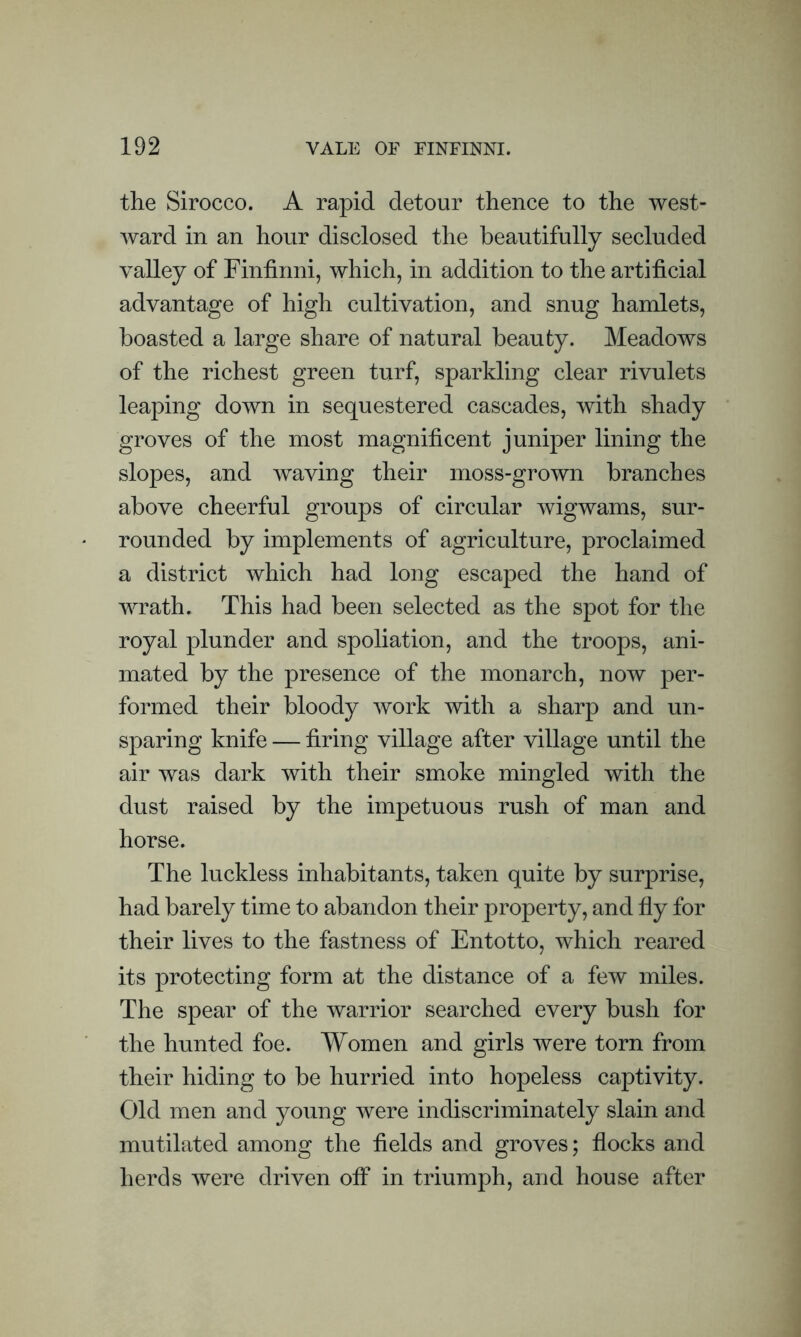 the Sirocco. A rapid detour thence to the west- ward in an hour disclosed the beautifully secluded valley of Finfinni, which, in addition to the artificial advantage of high cultivation, and snug hamlets, boasted a large share of natural beauty. Meadows of the richest green turf, sparkling clear rivulets leaping down in sequestered cascades, with shady groves of the most magnificent juniper lining the slopes, and waving their moss-grown branches above cheerful groups of circular wigwams, sur- rounded by implements of agriculture, proclaimed a district which had long escaped the hand of wrath. This had been selected as the spot for the royal plunder and spoliation, and the troops, ani- mated by the presence of the monarch, now per- formed their bloody work with a sharp and un- sparing knife — firing village after village until the air was dark with their smoke mingled with the dust raised by the impetuous rush of man and horse. The luckless inhabitants, taken quite by surprise, had barely time to abandon their property, and fly for their lives to the fastness of Entotto, which reared its protecting form at the distance of a few miles. The spear of the warrior searched every bush for the hunted foe. Women and girls were torn from their hiding to be hurried into hopeless captivity. Old men and young were indiscriminately slain and mutilated among the fields and groves; flocks and herds were driven off in triumph, and house after