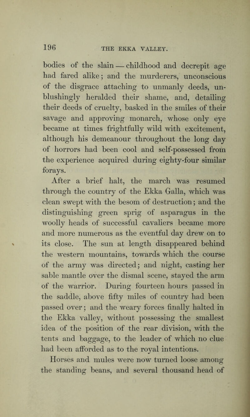 THE EKKA VALLEY. bodies of the slain — childhood and decrepit age had fared alike; and the murderers, unconscious of the disgrace attaching to unmanly deeds, un- blushingly heralded their shame, and, detailing their deeds of cruelty, basked in the smiles of their savage and approving monarch, whose only eye became at times frightfully wild with excitement, although his demeanour throughout the long day of horrors had been cool and self-possessed from the experience acquired during eighty-four similar forays. After a brief halt, the march was resumed through the country of the Ekka Galla, which was clean swept with the besom of destruction; and the distinguishing green sprig of asparagus in the woolly heads of successful cavaliers became more and more numerous as the eventful day drew on to its close. The sun at length disappeared behind the western mountains, towards which the course of the army was directed; and night, casting her sable mantle over the dismal scene, stayed the arm of the warrior. During fourteen hours passed in the saddle, above fifty miles of country had been passed over; and the weary forces finally halted in the Ekka valley, without possessing the smallest idea of the position of the rear division, with the tents and baggage, to the leader of which no clue had been afforded as to the royal intentions. Horses and mules were now turned loose among the standing beans, and several thousand head of