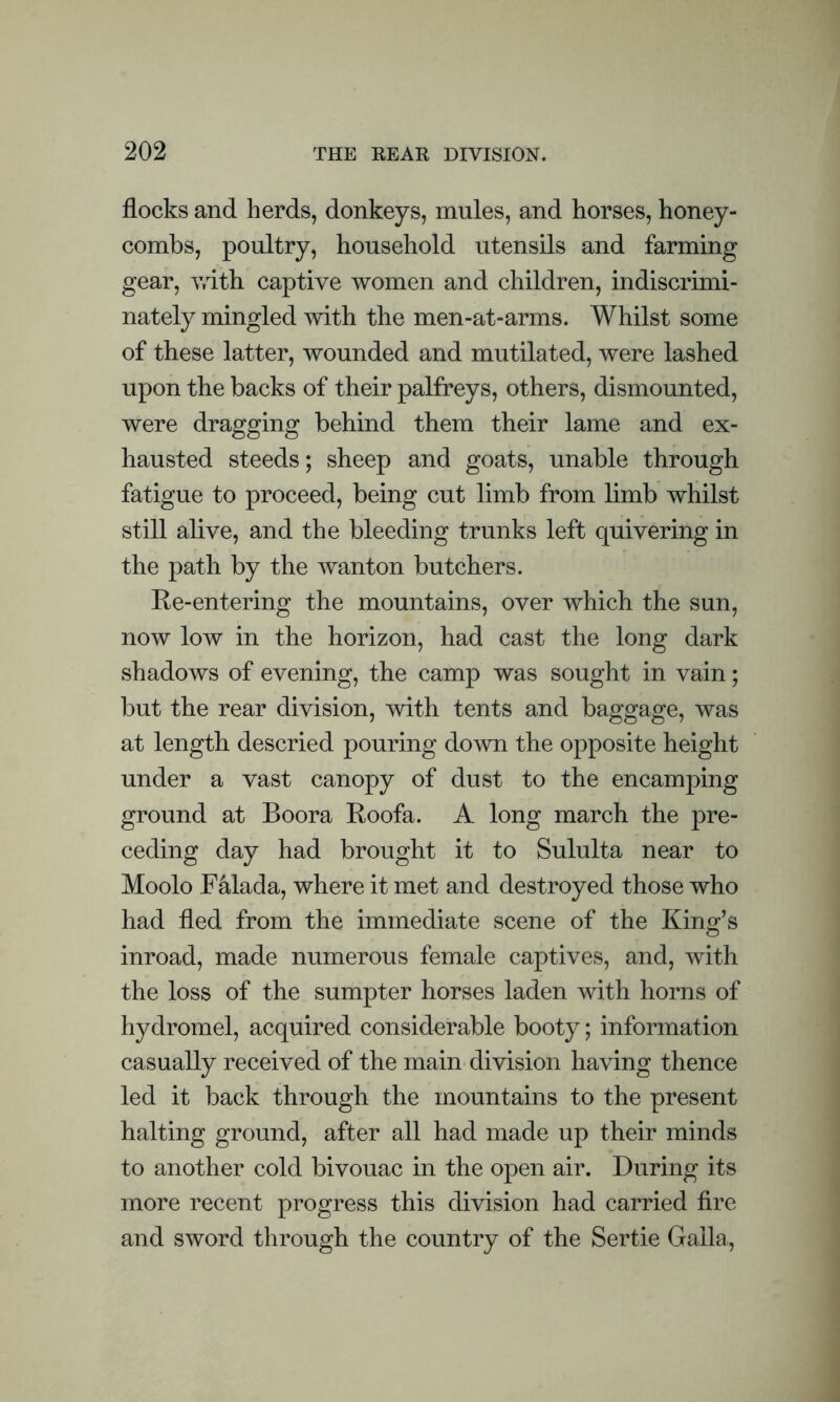 flocks and herds, donkeys, mules, and horses, honey- combs, poultry, household utensils and farming gear, with captive women and children, indiscrimi- nately mingled with the men-at-arms. Whilst some of these latter, wounded and mutilated, were lashed upon the backs of their palfreys, others, dismounted, were dragging behind them their lame and ex- hausted steeds; sheep and goats, unable through fatigue to proceed, being cut limb from limb whilst still alive, and the bleeding trunks left quivering in the path by the wanton butchers. Re-entering the mountains, over which the sun, now low in the horizon, had cast the long dark shadows of evening, the camp was sought in vain; but the rear division, with tents and baggage, was at length descried pouring down the opposite height under a vast canopy of dust to the encamping ground at Boora Roofa. A long march the pre- ceding day had brought it to Sululta near to Moolo F&lada, where it met and destroyed those who had fled from the immediate scene of the King’s inroad, made numerous female captives, and, with the loss of the sumpter horses laden with horns of hydromel, acquired considerable booty; information casually received of the main division having thence led it back through the mountains to the present halting ground, after all had made up their minds to another cold bivouac in the open air. During its more recent progress this division had carried fire and sword through the country of the Sertie Galla,