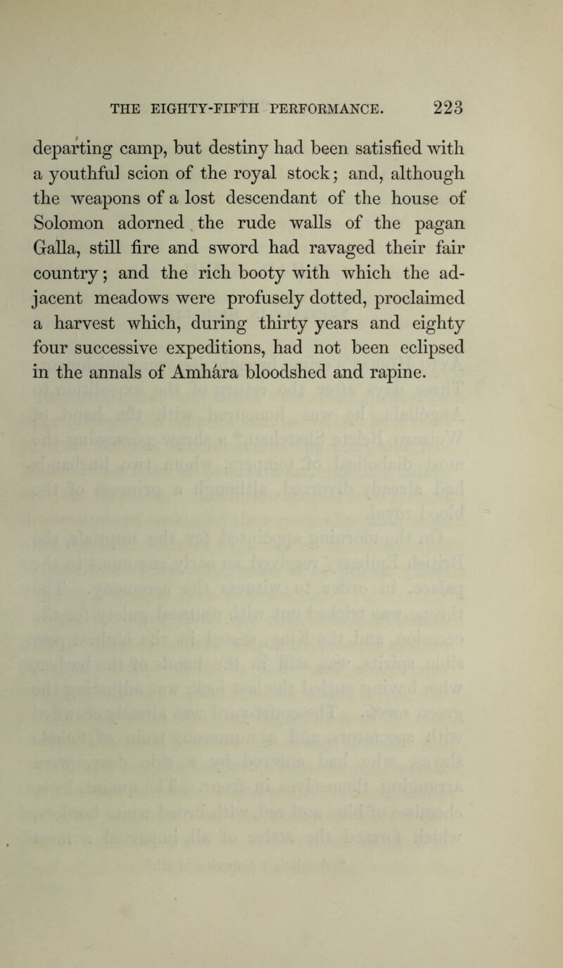 departing camp, but destiny had been satisfied with a youthful scion of the royal stock; and, although the weapons of a lost descendant of the house of Solomon adorned the rude walls of the pagan Galla, still fire and sword had ravaged their fair country; and the rich booty with which the ad- jacent meadows were profusely dotted, proclaimed a harvest which, during thirty years and eighty four successive expeditions, had not been eclipsed in the annals of Amhara bloodshed and rapine.