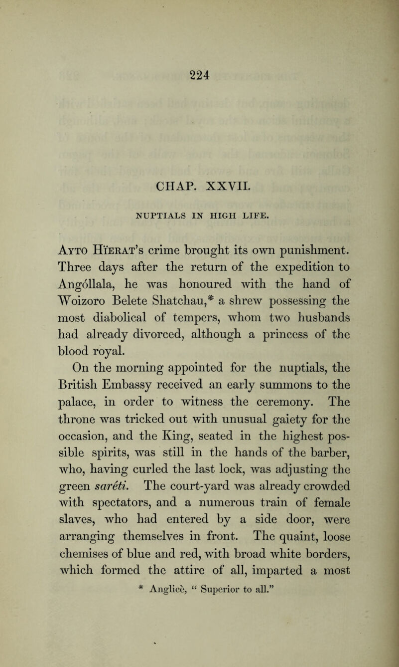 CHAP. XXVII. NUPTIALS IN HIGH LIFE. Ayto Hierat’s crime brought its own punishment. Three days after the return of the expedition to Angollala, he was honoured with the hand of Woizoro Belete Shatchau,* a shrew possessing the most diabolical of tempers, whom two husbands had already divorced, although a princess of the blood royal. On the morning appointed for the nuptials, the British Embassy received an early summons to the palace, in order to witness the ceremony. The throne was tricked out with unusual gaiety for the occasion, and the King, seated in the highest pos- sible spirits, was still in the hands of the barber, who, having curled the last lock, was adjusting the green sareti. The court-yard was already crowded with spectators, and a numerous train of female slaves, who had entered by a side door, were arranging themselves in front. The quaint, loose chemises of blue and red, with broad white borders, which formed the attire of all, imparted a most * Anglice, “ Superior to all.”