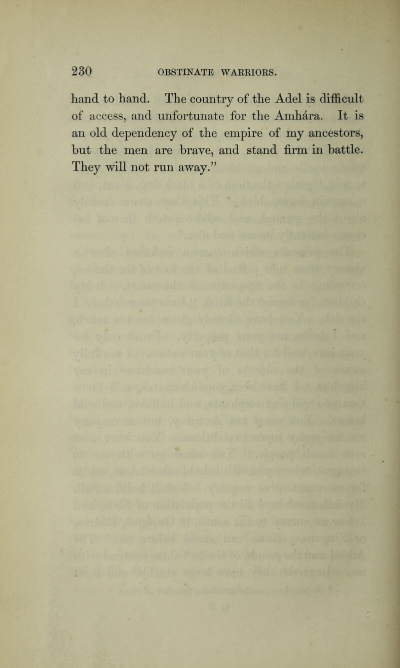 hand to hand. The country of the Adel is difficult of access, and unfortunate for the Amh&ra. It is an old dependency of the empire of my ancestors, hut the men are brave, and stand firm in battle. They will not run away.”