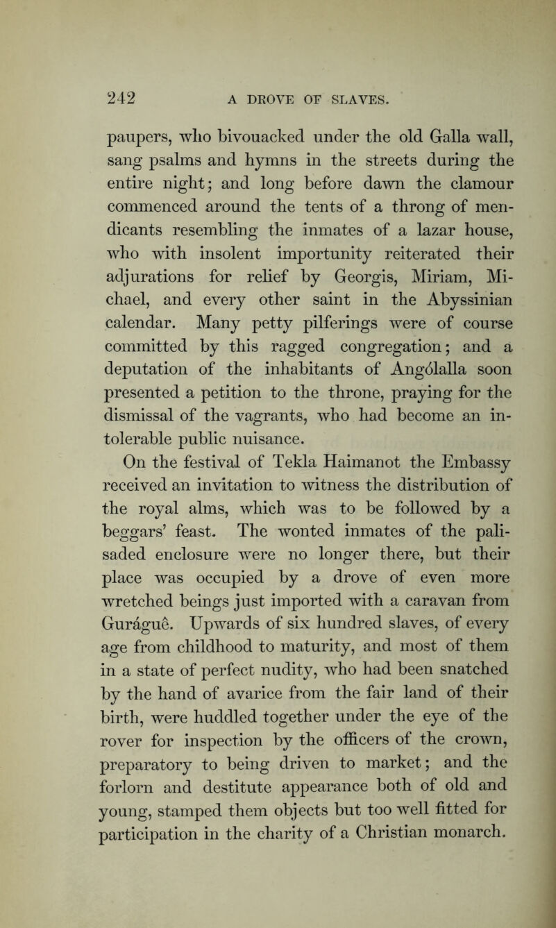 paupers, who bivouacked under the old Galla wall, sang psalms and hymns in the streets during the entire night; and long before dawn the clamour commenced around the tents of a throng of men- dicants resembling the inmates of a lazar house, who with insolent importunity reiterated their adjurations for relief by Georgis, Miriam, Mi- chael, and every other saint in the Abyssinian calendar. Many petty pilferings were of course committed by this ragged congregation; and a deputation of the inhabitants of Angolalla soon presented a petition to the throne, praying for the dismissal of the vagrants, who had become an in- tolerable public nuisance. On the festival of Tekla Haimanot the Embassy received an invitation to witness the distribution of the royal alms, which was to be followed by a beggars’ feast. The wonted inmates of the pali- saded enclosure were no longer there, but their place was occupied by a drove of even more wretched beings just imported with a caravan from Gurague. Upwards of six hundred slaves, of every age from childhood to maturity, and most of them in a state of perfect nudity, who had been snatched by the hand of avarice from the fair land of their birth, were huddled together under the eye of the rover for inspection by the officers of the crown, preparatory to being driven to market; and the forlorn and destitute appearance both of old and young, stamped them objects but too well fitted for participation in the charity of a Christian monarch.