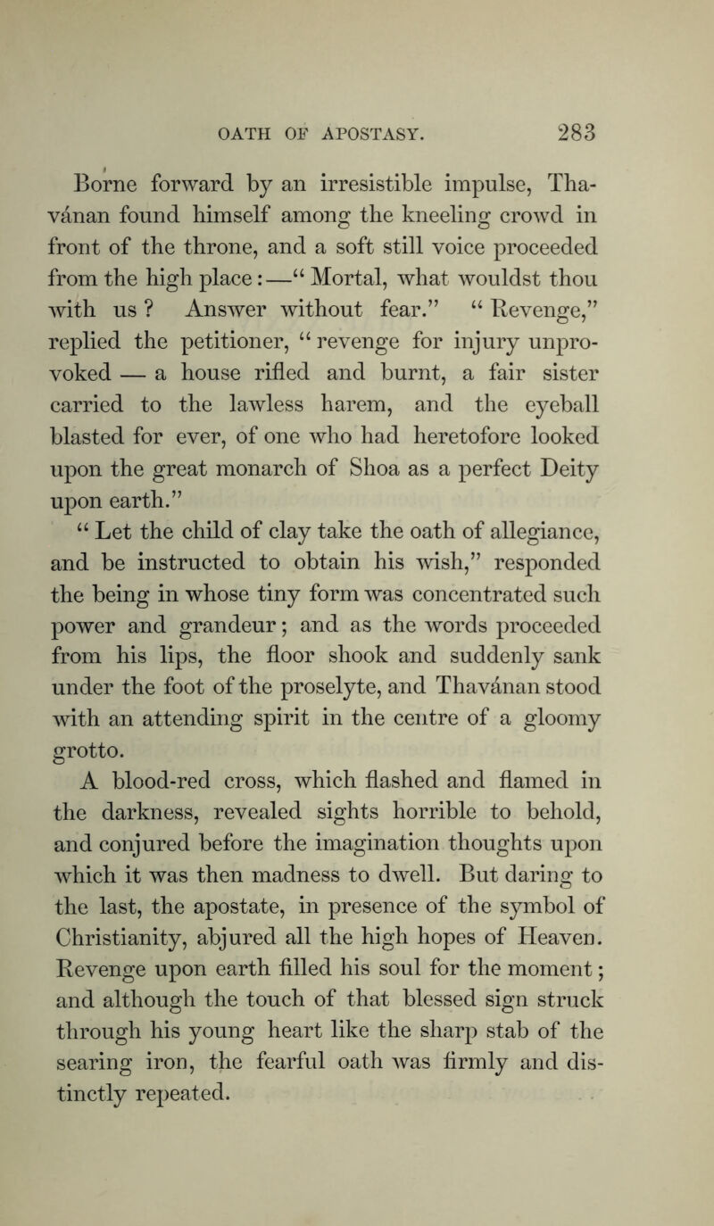 Borne forward by an irresistible impulse, Tha- vanan found himself among the kneeling crowd in front of the throne, and a soft still voice proceeded from the high place:—“ Mortal, what wouldst thou with us ? Answer without fear.” “ Revenge,” replied the petitioner, “ revenge for injury unpro- voked — a house rifled and burnt, a fair sister carried to the lawless harem, and the eyeball blasted for ever, of one who had heretofore looked upon the great monarch of Shoa as a perfect Deity upon earth.” “Let the child of clay take the oath of allegiance, and be instructed to obtain his wish,” responded the being in whose tiny form was concentrated such power and grandeur; and as the words proceeded from his lips, the floor shook and suddenly sank under the foot of the proselyte, and Thav&nan stood with an attending spirit in the centre of a gloomy grotto. A blood-red cross, which flashed and flamed in the darkness, revealed sights horrible to behold, and conjured before the imagination thoughts upon which it was then madness to dwell. But daring to the last, the apostate, in presence of the symbol of Christianity, abjured all the high hopes of Heaven. Revenge upon earth filled his soul for the moment; and although the touch of that blessed sign struck through his young heart like the sharp stab of the searing iron, the fearful oath was firmly and dis- tinctly repeated.