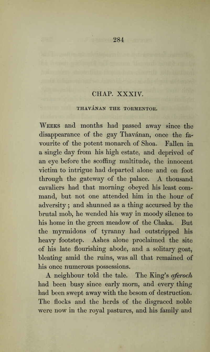 CHAP. XXXIV. thavAnan the tormentor. Weeks and months had passed away since the disappearance of the gay Thavanan, once the fa- vourite of the potent monarch of Shoa. Fallen in a single day from his high estate, and deprived of an eye before the scoffing multitude, the innocent victim to intrigue had departed alone and on foot through the gateway of the palace. A thousand cavaliers had that morning obeyed his least com- mand, but not one attended him in the hour of adversity ; and shunned as a thing accursed by the brutal mob, he wended his way in moody silence to his home in the green meadow of the Chaka. But the myrmidons of tyranny had outstripped his heavy footstep. Ashes alone proclaimed the site of his late flourishing abode, and a solitary goat, bleating amid the ruins, was all that remained of his once numerous possessions. A neighbour told the tale. The King’s aferoch had been busy since early morn, and every thing had been swept away with the besom of destruction. The flocks and the herds of the disgraced noble were now in the royal pastures, and his family and