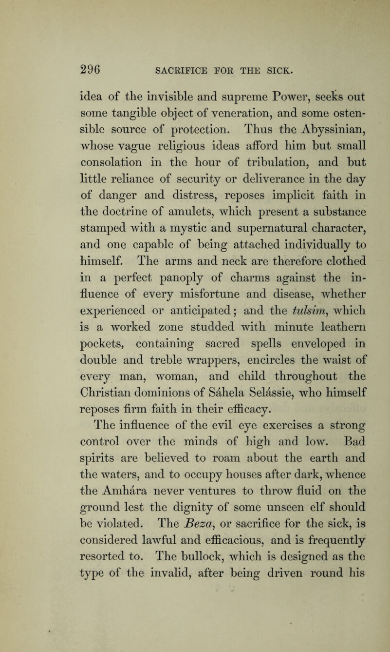 idea of the invisible and supreme Power, seeks out some tangible object of veneration, and some osten- sible source of protection. Thus the Abyssinian, whose vague religious ideas afford him but small consolation in the hour of tribulation, and but little reliance of security or deliverance in the day of danger and distress, reposes implicit faith in the doctrine of amulets, which present a substance stamped with a mystic and supernatural character, and one capable of being attached individually to himself. The arms and neck are therefore clothed in a perfect panoply of charms against the in- fluence of every misfortune and disease, whether experienced or anticipated; and the tulsim, which is a worked zone studded with minute leathern pockets, containing sacred spells enveloped in double and treble wrappers, encircles the waist of every man, woman, and child throughout the Christian dominions of Sahela Selassie, who himself reposes firm faith in their efficacy. The influence of the evil eye exercises a strong control over the minds of high and low. Bad spirits are believed to roam about the earth and the waters, and to occupy houses after dark, whence the Amhara never ventures to throw fluid on the ground lest the dignity of some unseen elf should be violated. The Beza, or sacrifice for the sick, is considered lawful and efficacious, and is frequently resorted to. The bullock, which is designed as the type of the invalid, after being driven round his