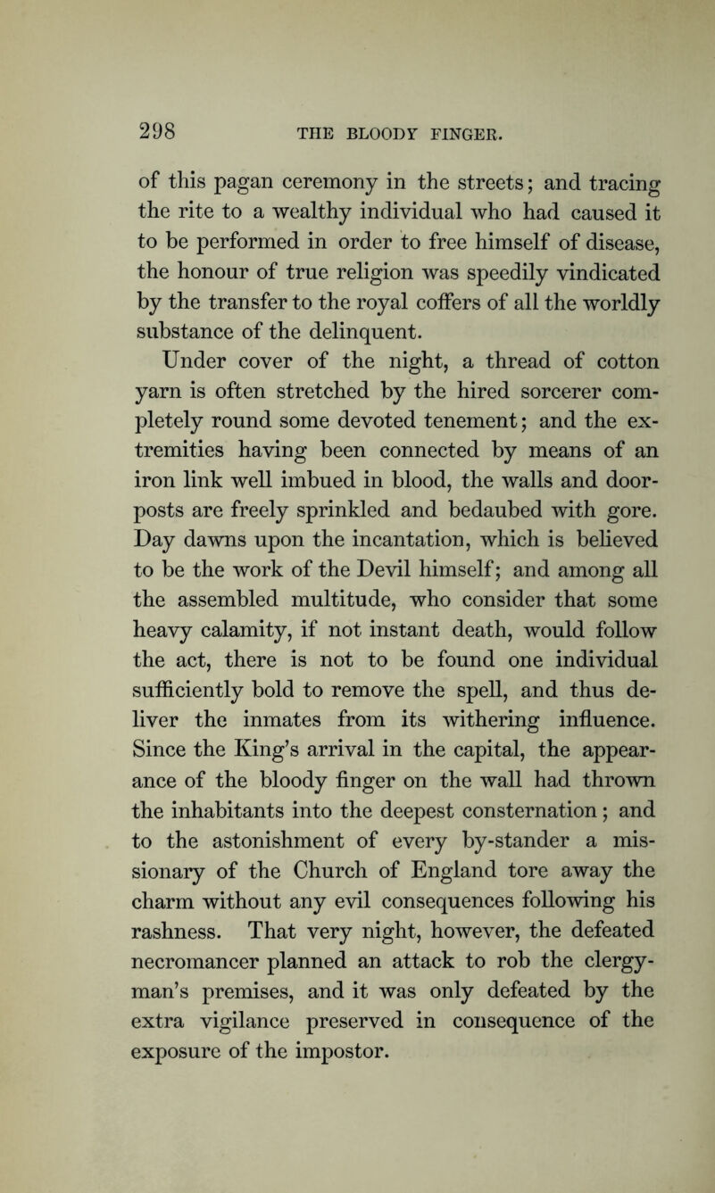 of this pagan ceremony in the streets; and tracing the rite to a wealthy individual who had caused it to be performed in order to free himself of disease, the honour of true religion was speedily vindicated by the transfer to the royal coffers of all the worldly substance of the delinquent. Under cover of the night, a thread of cotton yarn is often stretched by the hired sorcerer com- pletely round some devoted tenement; and the ex- tremities having been connected by means of an iron link well imbued in blood, the walls and door- posts are freely sprinkled and bedaubed with gore. Day dawns upon the incantation, which is believed to be the work of the Devil himself; and among all the assembled multitude, who consider that some heavy calamity, if not instant death, would follow the act, there is not to be found one individual sufficiently bold to remove the spell, and thus de- liver the inmates from its withering influence. Since the King’s arrival in the capital, the appear- ance of the bloody finger on the wall had thrown the inhabitants into the deepest consternation; and to the astonishment of every by-stander a mis- sionary of the Church of England tore away the charm without any evil consequences following his rashness. That very night, however, the defeated necromancer planned an attack to rob the clergy- man’s premises, and it was only defeated by the extra vigilance preserved in consequence of the exposure of the impostor.