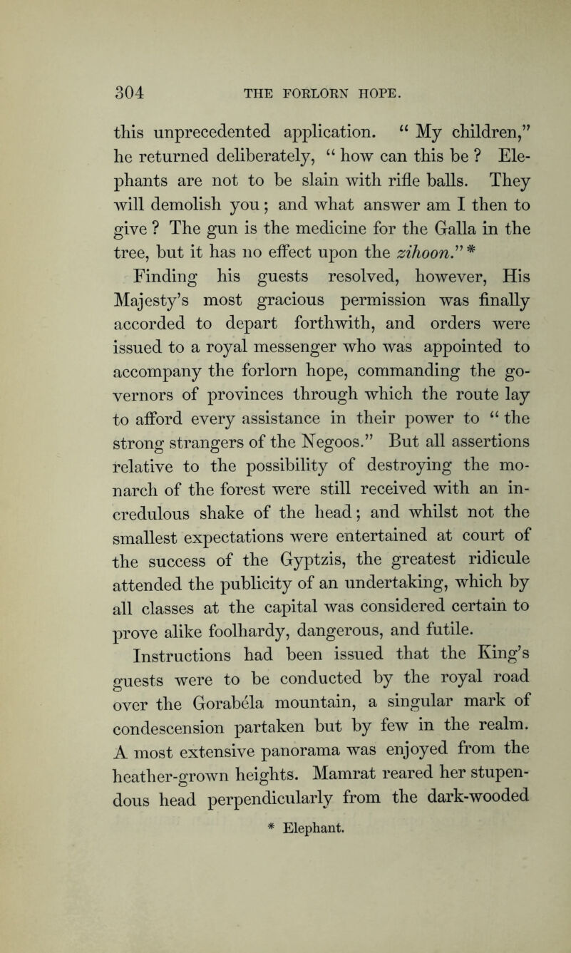 this unprecedented application. “ My children,’7 he returned deliberately, “ how can this be ? Ele- phants are not to be slain with rifle balls. They will demolish you; and what answer am I then to give ? The gun is the medicine for the Galla in the tree, but it has no effect upon the zihoon Finding his guests resolved, however, His Majesty’s most gracious permission was finally accorded to depart forthwith, and orders were issued to a royal messenger who was appointed to accompany the forlorn hope, commanding the go- vernors of provinces through which the route lay to afford every assistance in their power to “ the strong strangers of the Negoos.” But all assertions relative to the possibility of destroying the mo- narch of the forest were still received with an in- credulous shake of the head; and whilst not the smallest expectations were entertained at court of the success of the Gyptzis, the greatest ridicule attended the publicity of an undertaking, which by all classes at the capital was considered certain to prove alike foolhardy, dangerous, and futile. Instructions had been issued that the King’s guests were to be conducted by the royal road over the Gorabela mountain, a singular mark of condescension partaken but by few in the realm. A most extensive panorama was enjoyed from the heather-grown heights. Mamrat reared her stupen- dous head perpendicularly from the dark-wooded * Elephant.