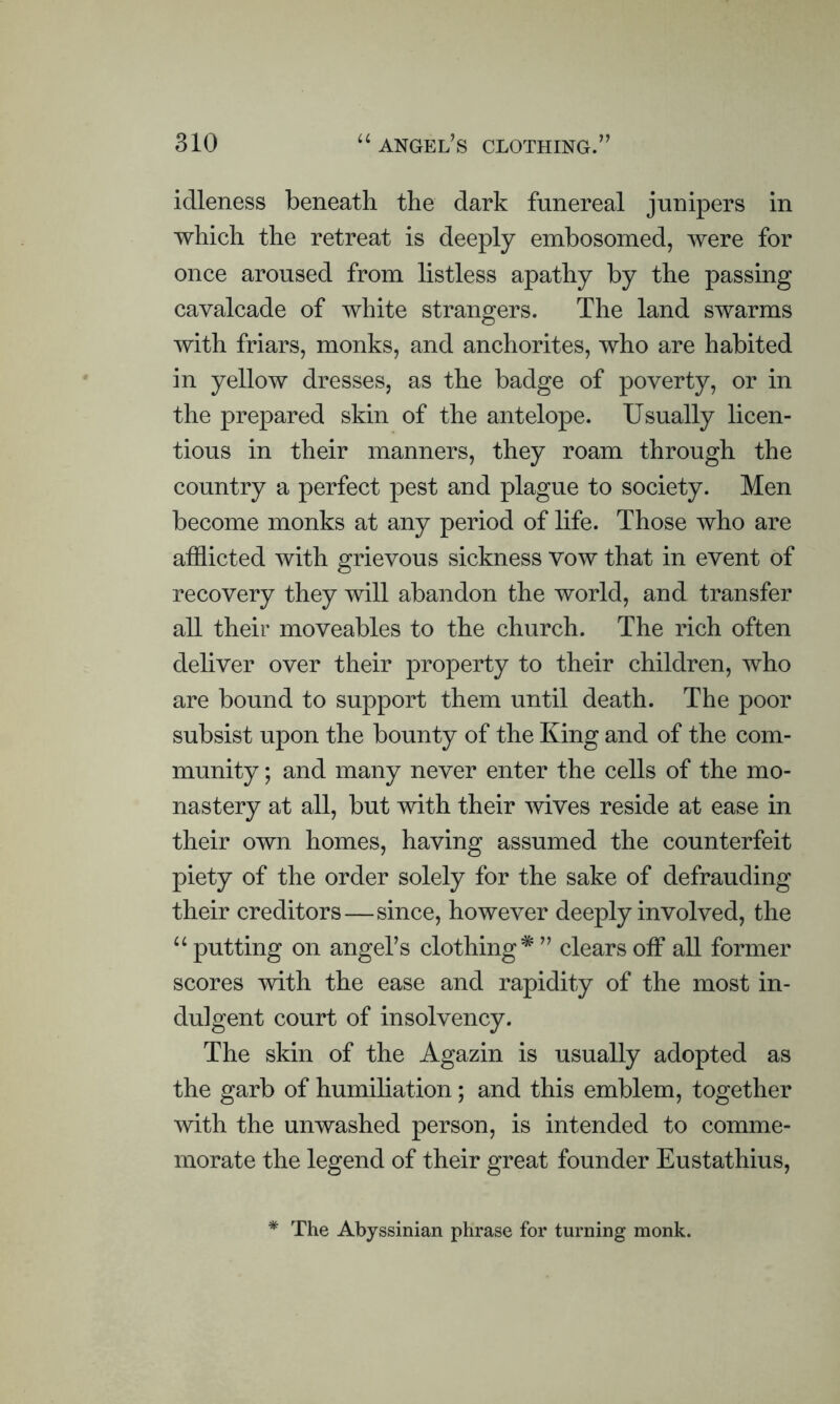 idleness beneath the dark funereal junipers in which the retreat is deeply embosomed, were for once aroused from listless apathy by the passing cavalcade of white strangers. The land swarms with friars, monks, and anchorites, who are habited in yellow dresses, as the badge of poverty, or in the prepared skin of the antelope. Usually licen- tious in their manners, they roam through the country a perfect pest and plague to society. Men become monks at any period of life. Those who are afflicted with grievous sickness vow that in event of recovery they will abandon the world, and transfer all their moveables to the church. The rich often deliver over their property to their children, who are bound to support them until death. The poor subsist upon the bounty of the King and of the com- munity ; and many never enter the cells of the mo- nastery at all, but with their wives reside at ease in their own homes, having assumed the counterfeit piety of the order solely for the sake of defrauding their creditors—since, however deeply involved, the u putting on angel’s clothing* ” clears off all former scores with the ease and rapidity of the most in- dulgent court of insolvency. The skin of the Agazin is usually adopted as the garb of humiliation; and this emblem, together with the unwashed person, is intended to comme- morate the legend of their great founder Eustathius, * The Abyssinian phrase for turning monk.