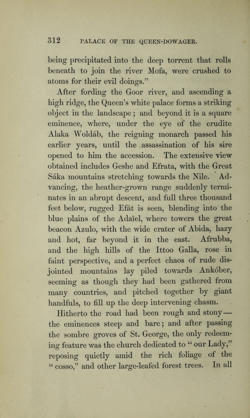 PALACE OF THE QUEEN-DOWAGER. being precipitated into the deep torrent that rolls beneath to join the river Mofa, were crushed to atoms for their evil doings.” After fording the Goor river, and ascending a high ridge, the Queen’s white palace forms a striking object in the landscape ; and beyond it is a square eminence, where, under the eye of the erudite Alaka Woldab, the reigning monarch passed his earlier years, until the assassination of his sire opened to him the accession. The extensive view obtained includes Geshe and Efrata, with the Great Saka mountains stretching towards the Nile. Ad- vancing, the heather-grown range suddenly termi- nates in an abrupt descent, and full three thousand feet below, rugged Efat is seen, blending into the blue plains of the Ada'iel, where towers the great beacon Azulo, with the wide crater of Abida, hazy and hot, far beyond it in the east. Afrubba, and the high hills of the Ittoo Galla, rose in faint perspective, and a perfect chaos of rude dis- jointed mountains lay piled towards Ankober, seeming as though they had been gathered from many countries, and pitched together by giant handfuls, to fill up the deep intervening chasm. Hitherto the road had been rough and stony— the eminences steep and bare; and after passing the sombre groves of St. George, the only redeem- ing feature was the church dedicated to u our Lady,” reposing quietly amid the rich foliage of the u cosso,” and other large-leafed forest trees. In all