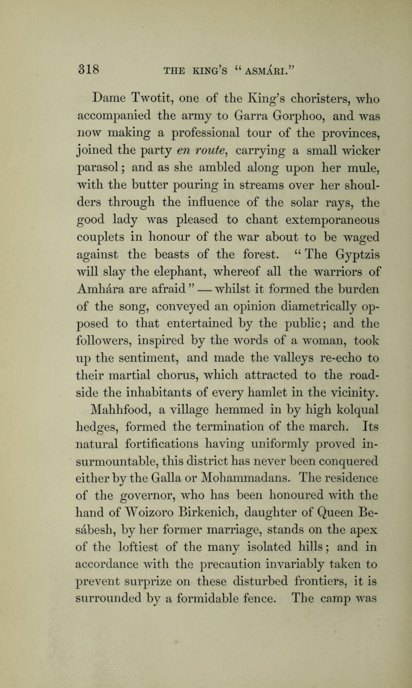 Dame Twotit, one of the King’s choristers, who accompanied the army to Garra Gorphoo, and was now making a professional tour of the provinces, joined the party en route, carrying a small wicker parasol; and as she ambled along upon her mule, with the butter pouring in streams over her shoul- ders through the influence of the solar rays, the good lady was pleased to chant extemporaneous couplets in honour of the war about to be waged against the beasts of the forest. “ The Gyptzis will slay the elephant, whereof all the warriors of Amhara are afraid ” — whilst it formed the burden of the song, conveyed an opinion diametrically op- posed to that entertained by the public; and the followers, inspired by the words of a woman, took up the sentiment, and made the valleys re-echo to their martial chorus, which attracted to the road- side the inhabitants of every hamlet in the vicinity. Mahhfood, a village hemmed in by high kolqual hedges, formed the termination of the march. Its natural fortifications having uniformly proved in- surmountable, this district has never been conquered either by the Galla or Mohammadans. The residence of the governor, who has been honoured with the hand of Woizoro Birkenich, daughter of Queen Be- sabesh, by her former marriage, stands on the apex of the loftiest of the many isolated hills; and in accordance with the precaution invariably taken to prevent surprize on these disturbed frontiers, it is surrounded by a formidable fence. The camp was