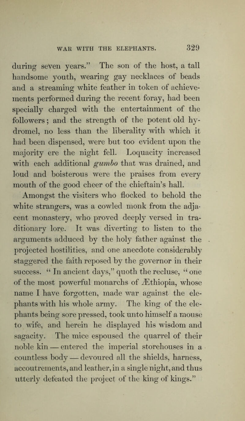 during seven years.” The son of the host, a tall handsome youth, wearing gay necklaces of beads and a streaming white feather in token of achieve- ments performed during the recent foray, had been specially charged with the entertainment of the followers; and the strength of the potent old hy- dromel, no less than the liberality with which it had been dispensed, were but too evident upon the majority ere the night fell. Loquacity increased with each additional gumbo that was drained, and loud and boisterous were the praises from every mouth of the good cheer of the chieftain’s hall. Amongst the visiters who flocked to behold the © white strangers, was a cowled monk from the adja- cent monastery, who proved deeply versed in tra- ditionary lore. It was diverting to listen to the arguments adduced by the holy father against the projected hostilities, and one anecdote considerably staggered the faith reposed by the governor in their success. “ In ancient days,” quoth the recluse, “ one of the most powerful monarchs of ^Ethiopia, whose name I have forgotten, made war against the ele- phants with his whole army. The king of the ele- phants being sore pressed, took unto himself a mouse to wife, and herein he displayed his wisdom and sagacity. The mice espoused the quarrel of their noble kin — entered the imperial storehouses in a countless body — devoured all the shields, harness, accoutrements, and leather, in a single night, and thus utterly defeated the project of the king of kings.”