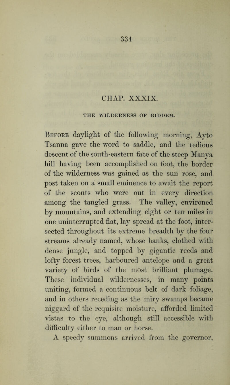 CHAP. XXXIX. THE WILDERNESS OE GIDDEM. Before daylight of the following morning, Ayto Tsanna gave the word to saddle, and the tedious descent of the south-eastern face of the steep Manya hill having been accomplished on foot, the border of the wilderness was gained as the sun rose, and post taken on a small eminence to await the report of the scouts who were out in every direction among the tangled grass. The valley, environed by mountains, and extending eight or ten miles in one uninterrupted flat, lay spread at the foot, inter- sected throughout its extreme breadth by the four streams already named, whose banks, clothed with dense jungle, and topped by gigantic reeds and lofty forest trees, harboured antelope and a great variety of birds of the most brilliant plumage. These individual wildernesses, in many points uniting, formed a continuous belt of dark foliage, and in others receding as the miry swamps became niggard of the requisite moisture, afForded limited vistas to the eye, although still accessible with difficulty either to man or horse. A speedy summons arrived from the governor,