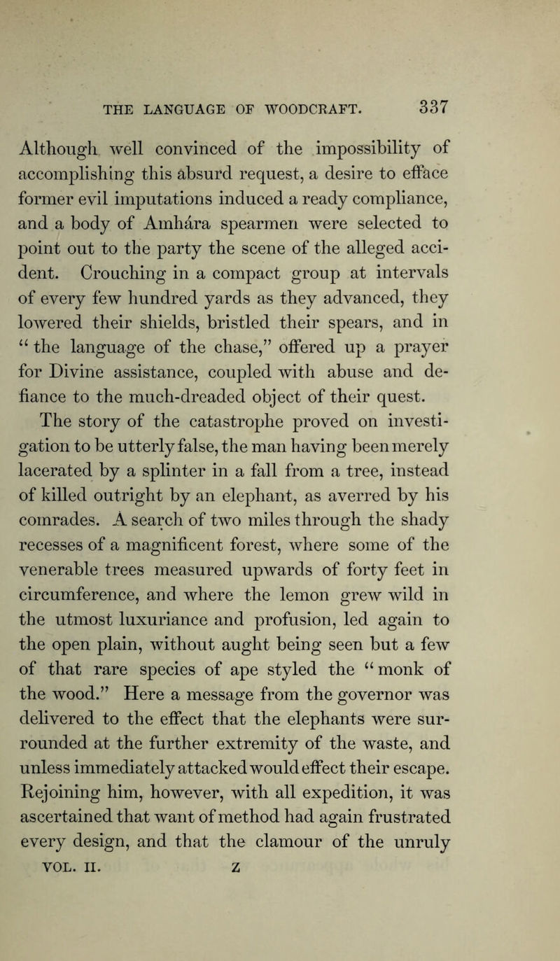 Although well convinced of the impossibility of accomplishing this absurd request, a desire to efface former evil imputations induced a ready compliance, and a body of Amhara spearmen were selected to point out to the party the scene of the alleged acci- dent. Crouching in a compact group at intervals of every few hundred yards as they advanced, they lowered their shields, bristled their spears, and in “ the language of the chase,” offered up a prayer for Divine assistance, coupled with abuse and de- fiance to the much-dreaded object of their quest. The story of the catastrophe proved on investi- gation to be utterly false, the man having been merely lacerated by a splinter in a fall from a tree, instead of killed outright by an elephant, as averred by his comrades. A search of two miles through the shady recesses of a magnificent forest, where some of the venerable trees measured upwards of forty feet in circumference, and where the lemon grew wild in the utmost luxuriance and profusion, led again to the open plain, without aught being seen but a few of that rare species of ape styled the “monk of the wood.” Here a message from the governor was delivered to the effect that the elephants were sur- rounded at the further extremity of the waste, and unless immediately attacked would effect their escape. Rejoining him, however, with all expedition, it was ascertained that want of method had again frustrated every design, and that the clamour of the unruly VOL. II. z