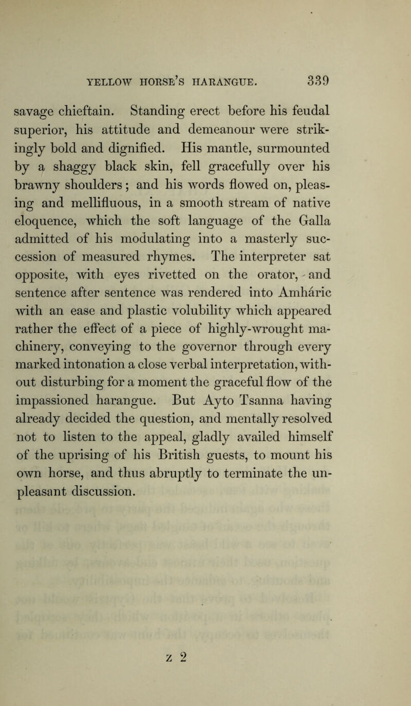 savage chieftain. Standing erect before his feudal superior, his attitude and demeanour were strik- ingly bold and dignified. His mantle, surmounted by a shaggy black skin, fell gracefully over his brawny shoulders; and his words flowed on, pleas- ing and mellifluous, in a smooth stream of native eloquence, which the soft language of the Galla admitted of his modulating into a masterly suc- cession of measured rhymes. The interpreter sat opposite, with eyes rivetted on the orator, - and sentence after sentence was rendered into Amharic with an ease and plastic volubility which appeared rather the effect of a piece of highly-wrought ma- chinery, conveying to the governor through every marked intonation a close verbal interpretation, with- out disturbing for a moment the graceful flow of the impassioned harangue. But Ay to Tsanna having already decided the question, and mentally resolved not to listen to the appeal, gladly availed himself of the uprising of his British guests, to mount his own horse, and thus abruptly to terminate the un- pleasant discussion.