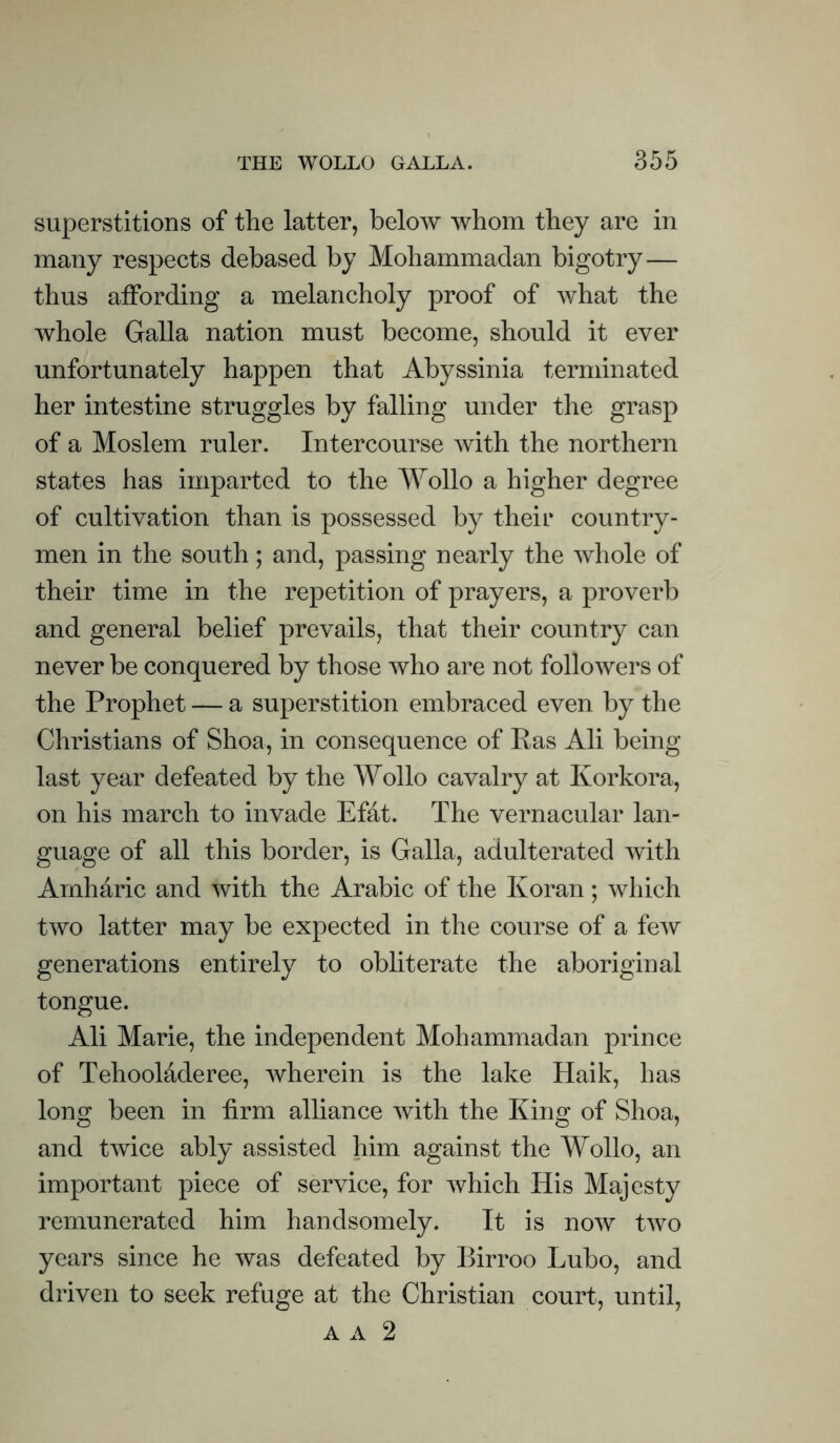 superstitions of the latter, below whom they are in many respects debased by Mohammadan bigotry— thus affording a melancholy proof of what the whole Galla nation must become, should it ever unfortunately happen that Abyssinia terminated her intestine struggles by falling under the grasp of a Moslem ruler. Intercourse with the northern states has imparted to the Wollo a higher degree of cultivation than is possessed by their country- men in the south; and, passing nearly the whole of their time in the repetition of prayers, a proverb and general belief prevails, that their country can never be conquered by those who are not followers of the Prophet — a superstition embraced even by the Christians of Shoa, in consequence of Pas Ali being last year defeated by the Wollo cavalry at Korkora, on his march to invade Efat. The vernacular lan- guage of all this border, is Galla, adulterated with Amharic and with the Arabic of the Koran; which two latter may be expected in the course of a few generations entirely to obliterate the aboriginal tongue. Ali Marie, the independent Mohammadan prince of Tehooladeree, wherein is the lake Haik, has long been in firm alliance with the King of Shoa, and twice ably assisted him against the Wollo, an important piece of service, for which His Majesty remunerated him handsomely. It is now two years since he was defeated by Birroo Lubo, and driven to seek refuge at the Christian court, until, A A 2