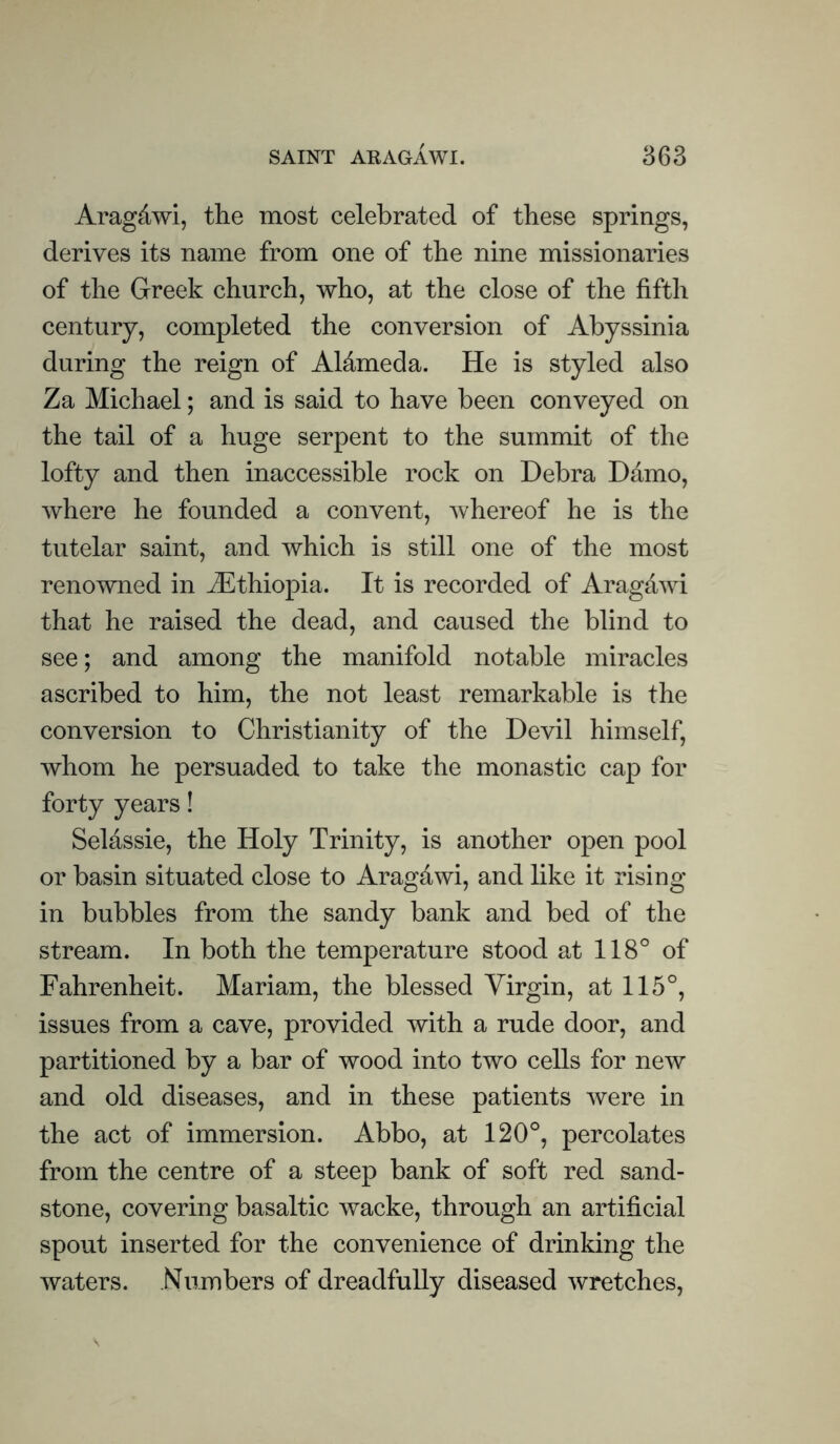 Aragdwi, the most celebrated of these springs, derives its name from one of the nine missionaries of the Greek church, who, at the close of the fifth century, completed the conversion of Abyssinia during the reign of Aldmeda. He is styled also Za Michael; and is said to have been conveyed on the tail of a huge serpent to the summit of the lofty and then inaccessible rock on Debra Damo, where he founded a convent, whereof he is the tutelar saint, and which is still one of the most renowned in ^Ethiopia. It is recorded of Arag&wi that he raised the dead, and caused the blind to see; and among the manifold notable miracles ascribed to him, the not least remarkable is the conversion to Christianity of the Devil himself, whom he persuaded to take the monastic cap for forty years! Seldssie, the Holy Trinity, is another open pool or basin situated close to Aragdwi, and like it rising in bubbles from the sandy bank and bed of the stream. In both the temperature stood at 118° of Fahrenheit. Mariam, the blessed Virgin, at 115°, issues from a cave, provided with a rude door, and partitioned by a bar of wood into two cells for new and old diseases, and in these patients were in the act of immersion. Abbo, at 120°, percolates from the centre of a steep bank of soft red sand- stone, covering basaltic wacke, through an artificial spout inserted for the convenience of drinking the waters. Numbers of dreadfully diseased wretches,