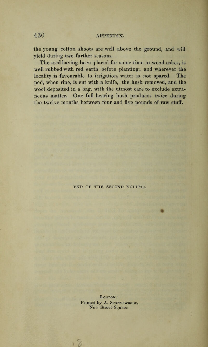the young cotton shoots are well above the ground, and will yield during two further seasons. The seed having been placed for some time in wood ashes, is well rubbed with red earth before planting; and wherever the locality is favourable to irrigation, water is not spared. The pod, when ripe, is cut with a knife, the husk removed, and the wool deposited in a bag, with the utmost care to exclude extra- neous matter. One full bearing bush produces twice during the twelve months between four and five pounds of raw stuff. END OF THE SECOND VOLUME. * London : Printed by A. Spottiswoooe, New - Street-Square.