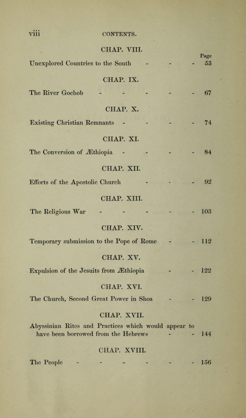 CHAP. VIII. Page Unexplored Countries to the South - - 53 CHAP. IX. The River Gochob - - - - 67 CHAP. X. Existing Christian Remnants - - - 74 CHAP. XI. The Conversion of ^Ethiopia - - - 84 CHAP. XII. Efforts of the Apostolic Church - - 92 CHAP. XIII. The Religious War - - - - -103 CHAP. XIV. Temporary submission to the Pope of Rome - - 112 CHAP. XV. Expulsion of the Jesuits from ^Ethiopia - - 122 CHAP. XVI. The Church, Second Great Power in Shoa - - 129 CHAP. XVII. Abyssinian Rites and Practices which would appear to have been borrowed from the Hebrews - - 144 CHAP. XVIII. The People 156