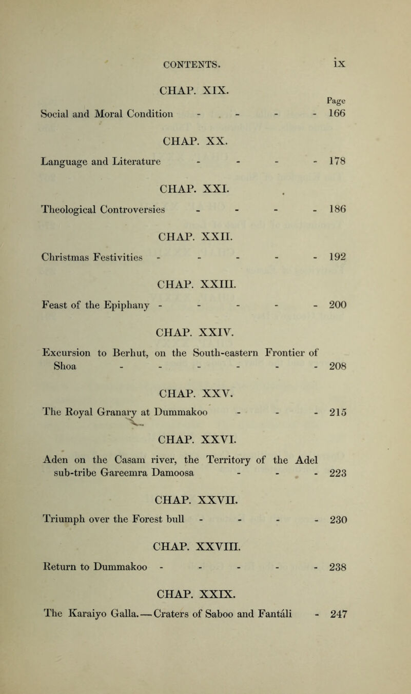 CHAP. XIX. Page Social and Moral Condition - - - - 166 CHAP. XX. Language and Literature - - - - 178 CHAP. XXI. Theological Controversies - - - 186 CHAP. XXII. Christmas Festivities - - - - - 192 CHAP. XXIII. Feast of the Epiphany ----- 200 CHAP. XXIV. Excursion to Berhut, on the South-eastern Frontier of Shoa ------ 208 CHAP. XXV. The Royal Granary at Dummakoo - - - 215 CHAP. XXVI. Aden on the Casam river, the Territory of the Adel sub-tribe Gareemra Damoosa - 223 CHAP. XXVII. Triumph over the Forest bull - 230 CHAP. xxvm. Return to Dummakoo - - - - - 238 CHAP. XXIX. The Karaiyo Galla. — Craters of Saboo and Fantali 247