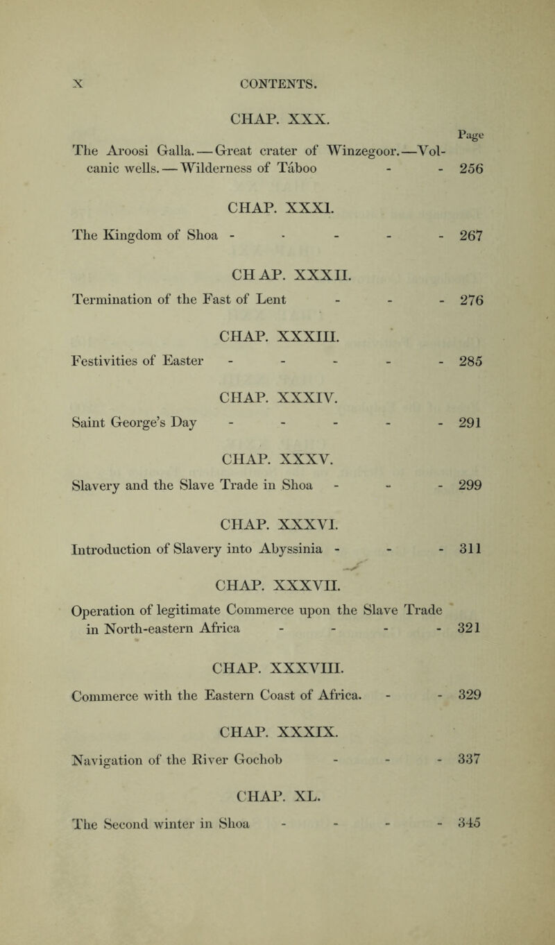 CHAP. XXX. Page The Aroosi Galla. — Great crater of Winzegoor.—Vol- canic wells. — Wilderness of Taboo - - 256 CHAP. XXXI. The Kingdom of Shoa ----- 267 CHAP. XXXII. Termination of the Fast of Lent - - - 276 CHAP. XXXIII. Festivities of Easter - 285 CHAP. XXXIV. Saint George’s Day - - - - - 291 CHAP. XXXV. Slavery and the Slave Trade in Shoa - 299 CHAP. XXXVI. Introduction of Slavery into Abyssinia - - - 311 CHAP. XXXVH. Operation of legitimate Commerce upon the Slave Trade in North-eastern Africa - - - - 321 CHAP. XXXVIII. Commerce with the Eastern Coast of Africa. - - 329 CHAP. XXXIX. Navigation of the River Gochob - 337 CHAP. XL. The Second winter in Shoa - 345