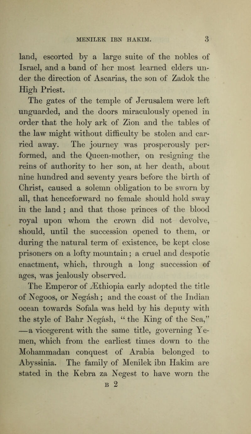 land, escorted by a large suite of the nobles of Israel, and a band of her most learned elders un- der the direction of Ascarias, the son of Zadok the High Priest. The gates of the temple of Jerusalem were left unguarded, and the doors miraculously opened in order that the holy ark of Zion and the tables of the law might without difficulty be stolen and car- ried away. The journey was prosperously per- formed, and the Queen-mother, on resigning the reins of authority to her son, at her death, about nine hundred and seventy years before the birth of Christ, caused a solemn obligation to be sworn by all, that henceforward no female should hold sway in the land ; and that those princes of the blood royal upon whom the crown did not devolve, should, until the succession opened to them, or during the natural term of existence, be kept close prisoners on a lofty mountain; a cruel and despotic enactment, which, through a long succession of ages, was jealously observed. The Emperor of ^Ethiopia early adopted the title of Negoos, or Neg&sh; and the coast of the Indian ocean towards Sofala was held by his deputy with the style of Bahr Negash, “ the King of the Sea,” —a vicegerent with the same title, governing Ye- men, which from the earliest times down to the Mohammadan conquest of Arabia belonged to Abyssinia. The family of Menilek ibn Hakim are stated in the Kebra za Negest to have worn the