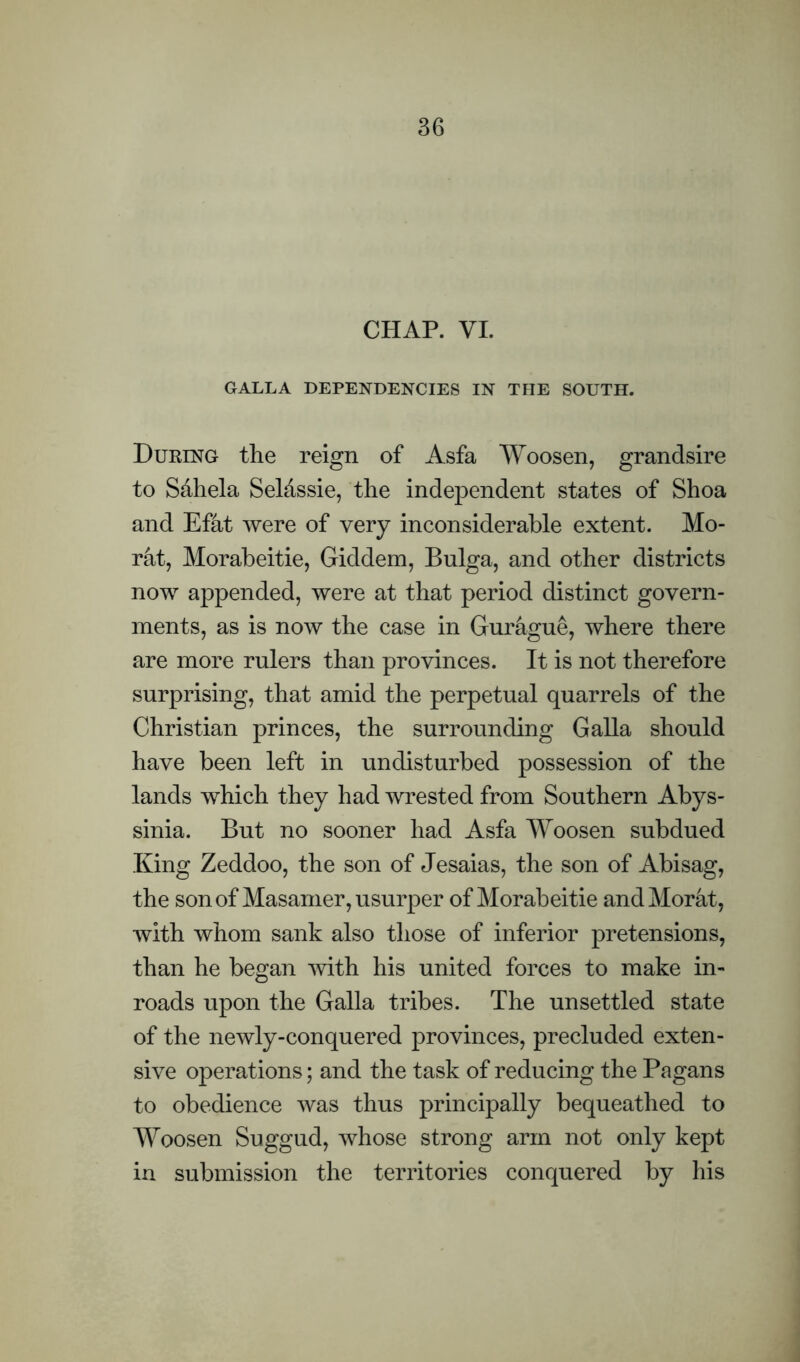 CHAP. VI. GALLA DEPENDENCIES IN THE SOUTH. During the reign of Asfa Woosen, grandsire to S&hela Seldssie, the independent states of Shoa and Efat were of very inconsiderable extent. Mo- rat, Morabeitie, Giddem, Bulga, and other districts now appended, were at that period distinct govern- ments, as is now the case in Gurague, where there are more rulers than provinces. It is not therefore surprising, that amid the perpetual quarrels of the Christian princes, the surrounding Galla should have been left in undisturbed possession of the lands which they had wrested from Southern Abys- sinia. But no sooner had Asfa Woosen subdued King Zeddoo, the son of Jesaias, the son of Abisag, the son of Masamer, usurper of Morabeitie and Morat, with whom sank also those of inferior pretensions, than he began with his united forces to make in- roads upon the Galla tribes. The unsettled state of the newly-conquered provinces, precluded exten- sive operations; and the task of reducing the Pagans to obedience was thus principally bequeathed to Woosen Suggud, whose strong arm not only kept in submission the territories conquered by his