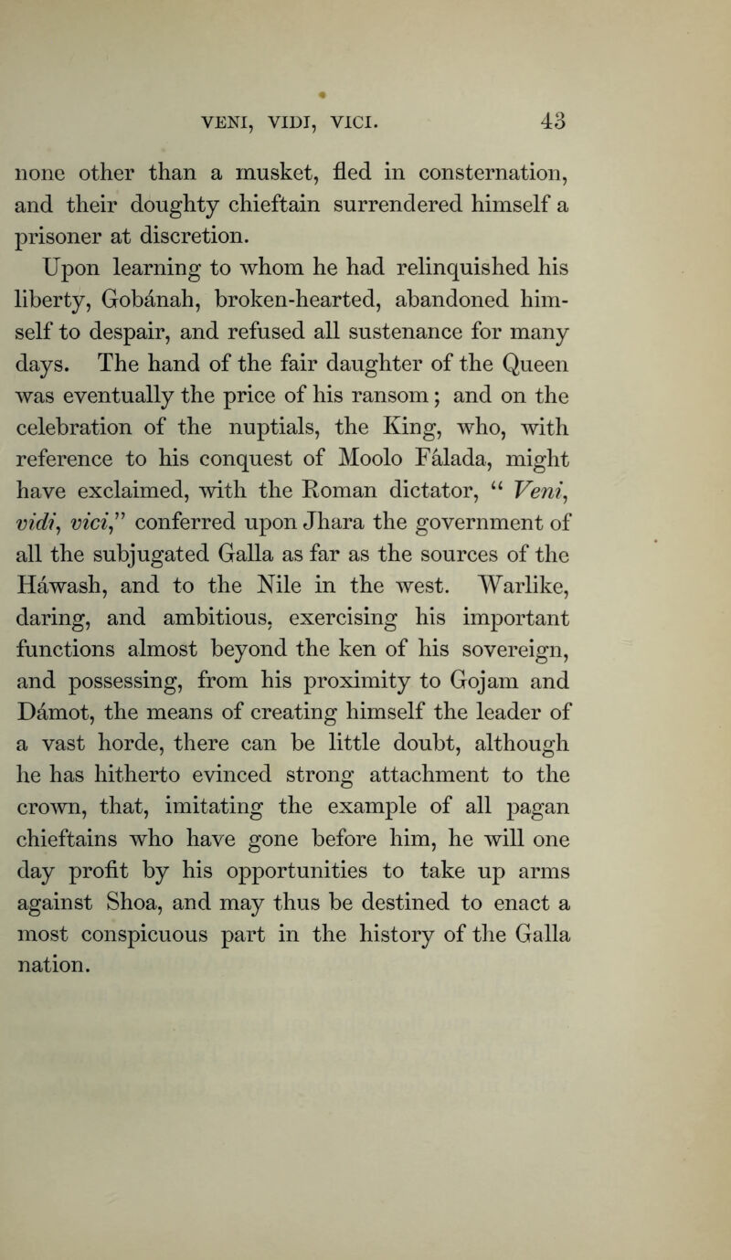 none other than a musket, fled in consternation, and their doughty chieftain surrendered himself a prisoner at discretion. Upon learning to whom he had relinquished his liberty, Gobanah, broken-hearted, abandoned him- self to despair, and refused all sustenance for many days. The hand of the fair daughter of the Queen was eventually the price of his ransom; and on the celebration of the nuptials, the King, who, with reference to his conquest of Moolo Falada, might have exclaimed, with the Roman dictator, “ Veni, vidi, vici,” conferred upon Jhara the government of all the subjugated Galla as far as the sources of the Hawash, and to the Nile in the west. Warlike, daring, and ambitious, exercising his important functions almost beyond the ken of his sovereign, and possessing, from his proximity to Gojam and Damot, the means of creating himself the leader of a vast horde, there can be little doubt, although he has hitherto evinced strong attachment to the crown, that, imitating the example of all pagan chieftains who have gone before him, he will one day profit by his opportunities to take up arms against Shoa, and may thus be destined to enact a most conspicuous part in the history of the Galla nation.