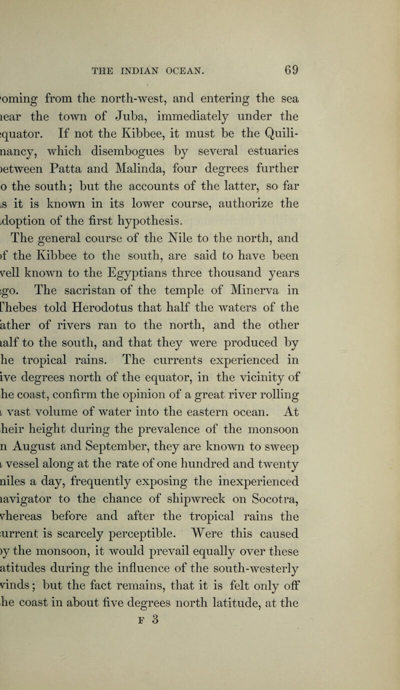 •oming from the north-west, and entering the sea lear the town of Juba, immediately under the :quator. If not the Kibbee, it must be the Quili- nancy, which disembogues by several estuaries )etween Patta and Malinda, four degrees further 0 the south; but the accounts of the latter, so far ^s it is known in its lower course, authorize the adoption of the first hypothesis. The general course of the Nile to the north, and >f the Kibbee to the south, are said to have been yell known to the Egyptians three thousand years go. The sacristan of the temple of Minerva in rhebes told Herodotus that half the waters of the ather of rivers ran to the north, and the other Lalf to the south, and that they were produced by he tropical rains. The currents experienced in ive degrees north of the equator, in the vicinity of he coast, confirm the opinion of a great river rolling ii vast volume of water into the eastern ocean. At heir height during the prevalence of the monsoon n August and September, they are known to sweep 1 vessel along at the rate of one hundred and twenty niles a day, frequently exposing the inexperienced lavigator to the chance of shipwreck on Socotra, yhereas before and after the tropical rains the current is scarcely perceptible. Were this caused >y the monsoon, it would prevail equally over these atitudes during the influence of the south-westerly yinds; but the fact remains, that it is felt only off he coast in about five degrees north latitude, at the f 3