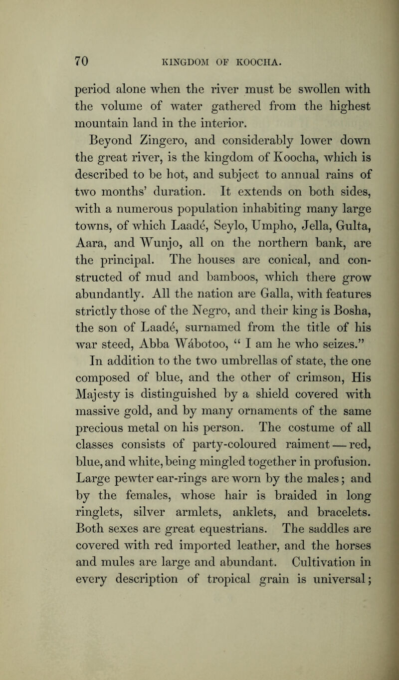 period alone when the river must be swollen with the volume of water gathered from the highest mountain land in the interior. Beyond Zingero, and considerably lower down the great river, is the kingdom of Koocha, which is described to be hot, and subject to annual rains of two months’ duration. It extends on both sides, with a numerous population inhabiting many large towns, of which Laade, Seylo, Umpho, Jella, Gulta, Aara, and Wunjo, all on the northern bank, are the principal. The houses are conical, and con- structed of mud and bamboos, which there grow abundantly. All the nation are Galla, with features strictly those of the Negro, and their king is Bosha, the son of Laade, surnamed from the title of his war steed, Abba Wabotoo, “ I am he who seizes.” In addition to the two umbrellas of state, the one composed of blue, and the other of crimson, His Majesty is distinguished by a shield covered with massive gold, and by many ornaments of the same precious metal on his person. The costume of all classes consists of party-coloured raiment — red, blue, and white, being mingled together in profusion. Large pewter ear-rings are worn by the males; and by the females, whose hair is braided in long ringlets, silver armlets, anklets, and bracelets. Both sexes are great equestrians. The saddles are covered with red imported leather, and the horses and mules are large and abundant. Cultivation in every description of tropical grain is universal;