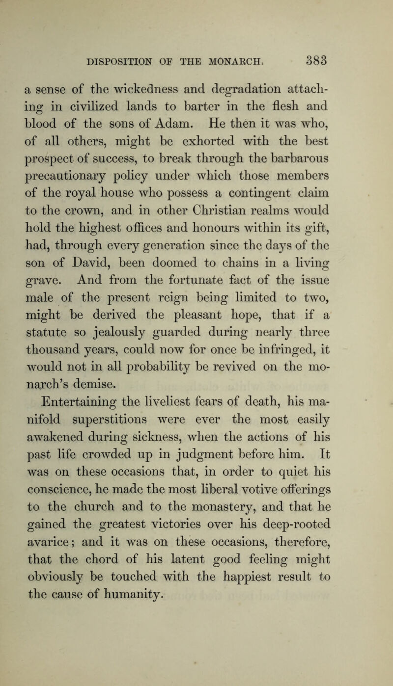 a sense of the wickedness and degradation attach- ing in civilized lands to barter in the flesh and blood of the sons of Adam. He then it was who, of all others, might be exhorted with the best prospect of success, to break through the barbarous precautionary policy under which those members of the royal house who possess a contingent claim to the crown, and in other Christian realms would hold the highest oflices and honours within its gift, had, through every generation since the days of the son of David, been doomed to chains in a living grave. And from the fortunate fact of the issue male of the present reign being limited to two, might be derived the pleasant hope, that if a statute so jealously guarded during nearly three thousand years, could now for once be infringed, it would not in all probability be revived on the mo- narch’s demise. Entertaining the liveliest fears of death, his ma- nifold superstitions were ever the most easily awakened during sickness, when the actions of his past life crowded up in judgment before him. It was on these occasions that, in order to quiet his conscience, he made the most liberal votive offerings to the church and to the monastery, and that he gained the greatest victories over his deep-rooted avarice; and it was on these occasions, therefore, that the chord of his latent good feeling might obviously be touched with the happiest result to the cause of humanity.