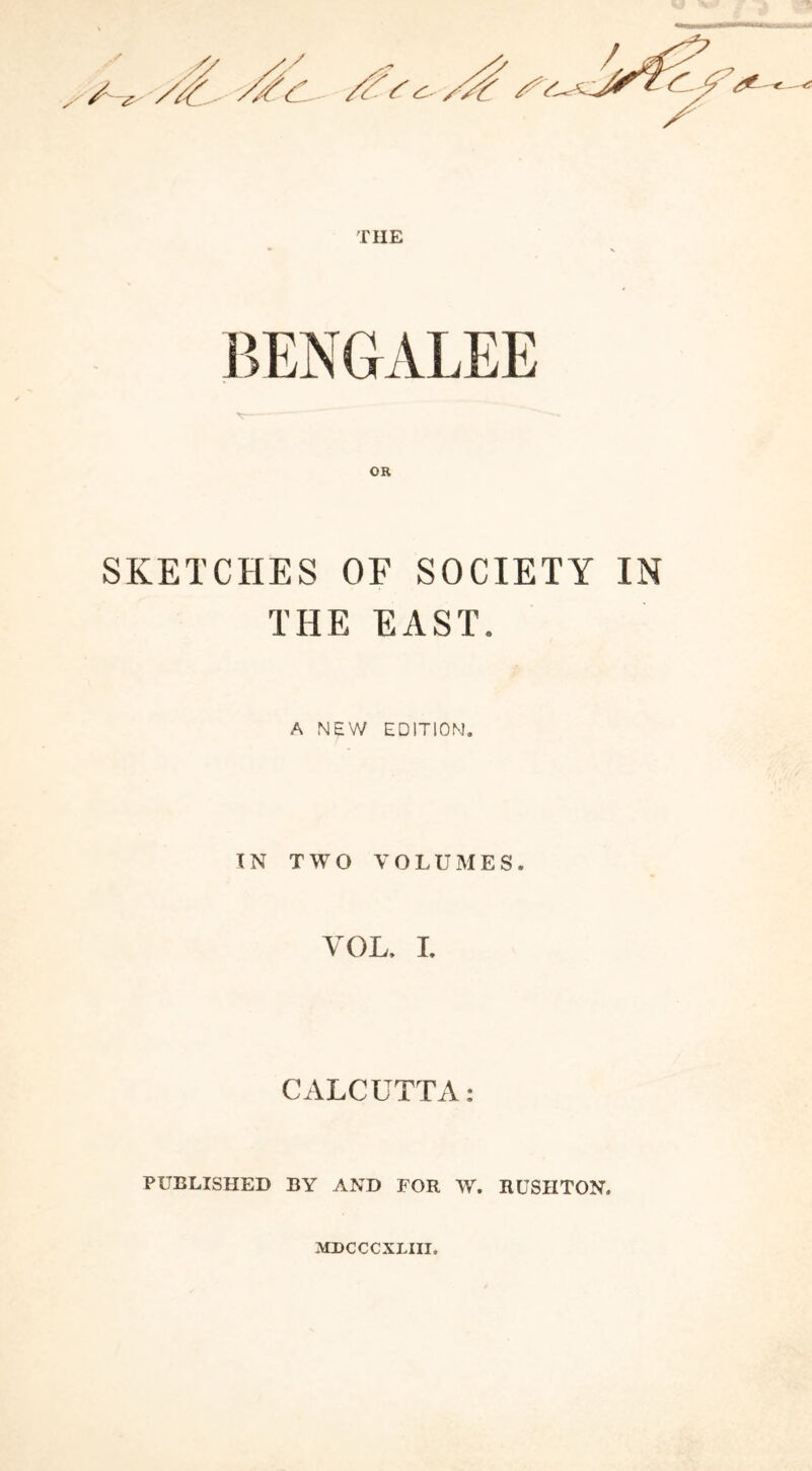 THE BENGALEE SKETCHES OF SOCIETY IN THE EAST. A NEW EDITION. IN TWO VOLUMES. VOL. I. CALCUTTA: PUBLISHED BY AND FOR W. RUSH TON. MDCCCXLIII.