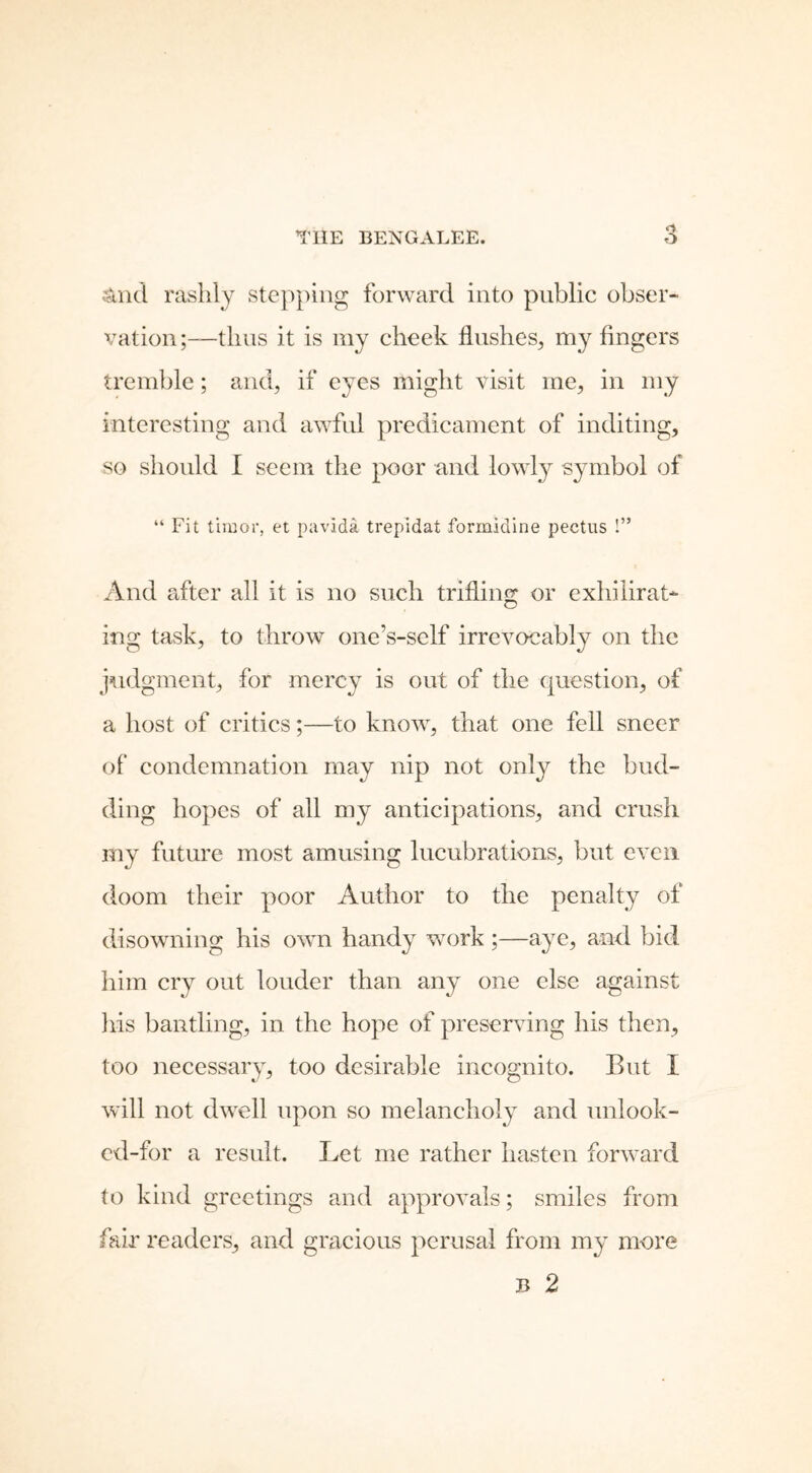 And rashly stepping forward into public obser- vationthus it is my cheek flushes, my fingers tremble; and, if eyes might visit me, in my interesting and awful predicament of inditing, so should I seem the poor and lowly symbol of “ Fit tiraor, et pavida trepidat formidine pectus !” And after all it is no such trifling or exhilirat- ing task, to throw one’s-self irrevocably on the judgment, for mercy is out of the question, of a host of critics;—to know, that one fell sneer of condemnation may nip not only the bud- ding hopes of all my anticipations, and crush my future most amusing lucubrations, but even doom their poor Author to the penalty of disowning his own handy work ;—aye, and bid him cry out louder than any one else against his bantling, in the hope of preserving his then, too necessary, too desirable incognito. But I will not dwell upon so melancholy and unlook- ed-for a result. Let me rather hasten forward to kind greetings and approvals; smiles from fair readers, and gracious perusal from my more b 2