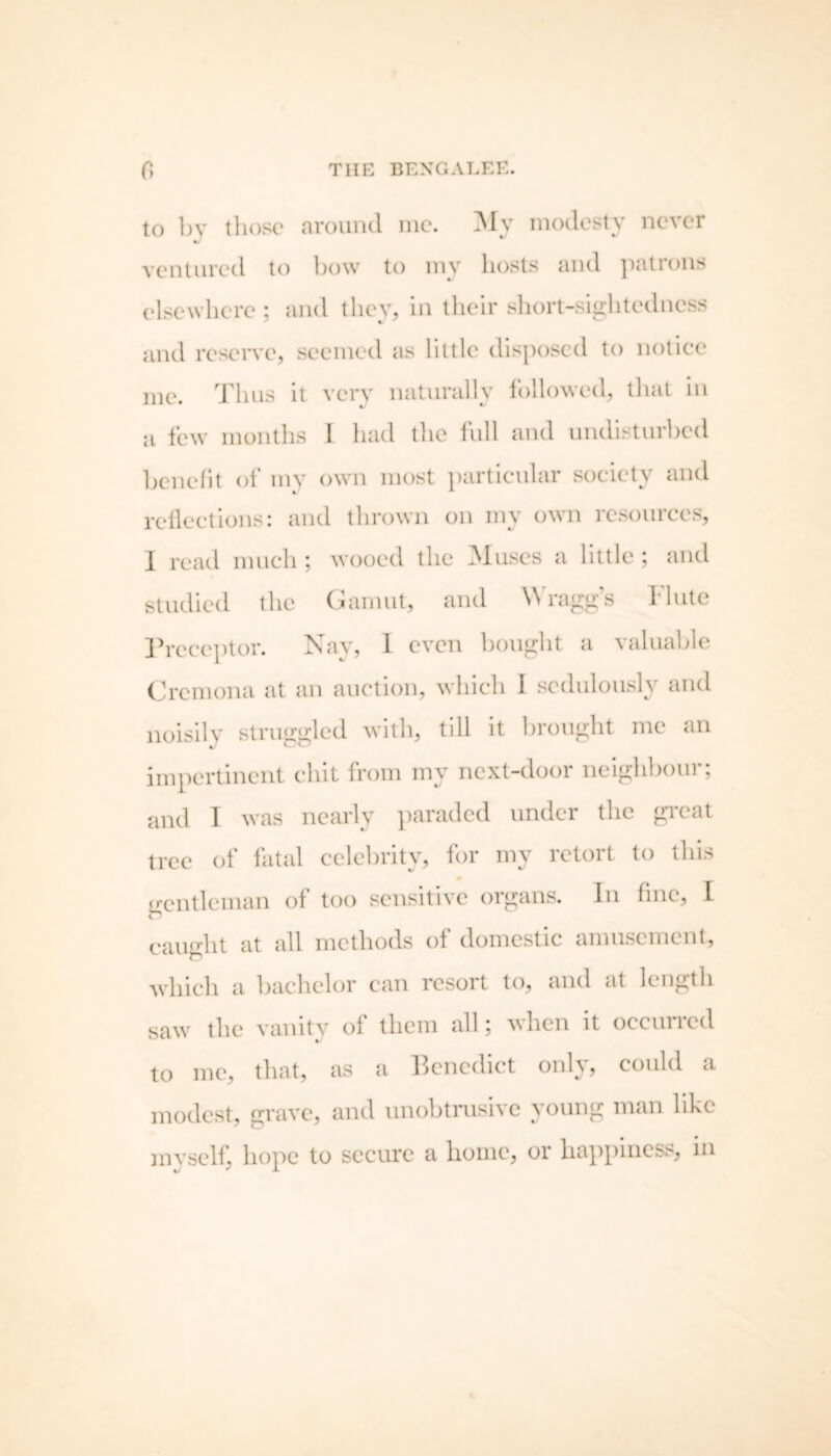 to by those around me. My modesty never V ventured to bow to my hosts and patrons elsewhere ; and they, in their short-sightedness and reserve, seemed as little disposed to notice me. Thus it very naturally followed, that in a few months I had the full and undisturbed benefit of my own most particular society and reflections: and thrown on my own resources, 1 read much; wooed the Muses a little ; and studied the Gamut, and Wragg’s Flute Preceptor. Nay, 1 even bought a valuable Cremona at an auction, which I sedulously and noisily struggled with, till it brought me an impertinent chit from my next-door neighbour; and I was nearly paraded under the great tree of fatal celebrity, for my retort to this gentleman of too sensitive organs. In fine, I caught at all methods of domestic amusement, which a bachelor can resort to, and at length saw the vanity of them all; when it occurred to me, that, as a Benedict only, could a modest, grave, and unobtrusive young man like myself, hope to secure a home, or happiness, in