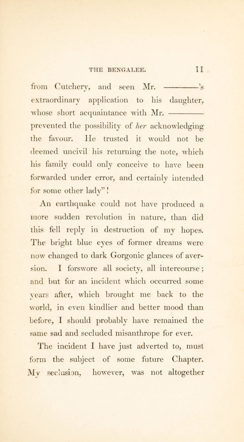 from Cutchery, and seen Mr. ’s extraordinary application to his daughter, whose short acquaintance with Mr. prevented the possibility of her acknowledging the favour. lie trusted it would not be deemed uncivil his returning the note, which his family could only conceive to have been forwarded under error, and certainlv intended ' «y for some other lady” ! An earthquake could not have produced a more sudden revolution in nature, than did this fell reply in destruction of my hopes. The bright blue eyes of former dreams were now changed to dark Gorgonic glances of aver- sion. I forswore all society, all intercourse; and but for an incident which occurred some years after, which brought me back to the world, in even kindlier and better mood than before, I should probably have remained the same sad and secluded misanthrope for ever. The incident I have just adverted to, must form the subject of some future Chapter. Mv seclusion, however, was not altogether