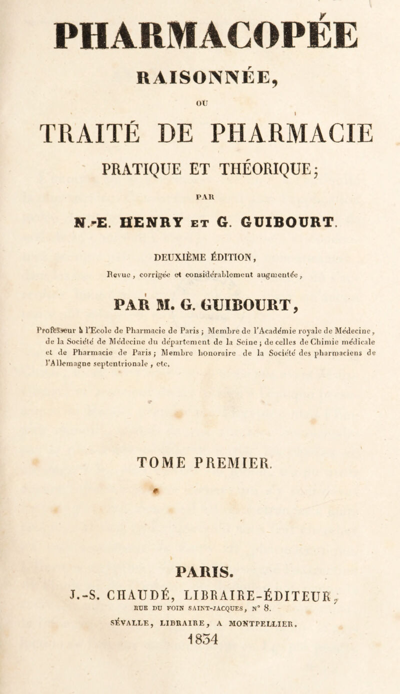 RAISONNÉE, ou TRAITÉ DE PHARMACIE PRATIQUE ET THÉORIQUE ; PAR N/E. HENRY et G. GüIBOURT DEUXIÈME ÉDITION, Bévue, corrigée et considérablement augmentée, PAR M. G. GÜIBOURT, Proft5?s<eur b l’Ecole de Pharmacie de Paris ; Membre de l’Académie royale de Médecine, de la Société de Médecine du département de la Seine; de celles de Chimie médicale et de Pharmacie de Paris; Membre honoraire de la Société des pharmaciens de l’Allemagne septentrionale , etc, TOME PREMIER # PARIS. J.-S. CHAUDÉ, LIBRAIRE-ÉDITEUR , RUE DU FOIN SAINT-JACQUES, N° 8. S^VALLE, LIBRAIRE, A MONTPELLIER. 1854